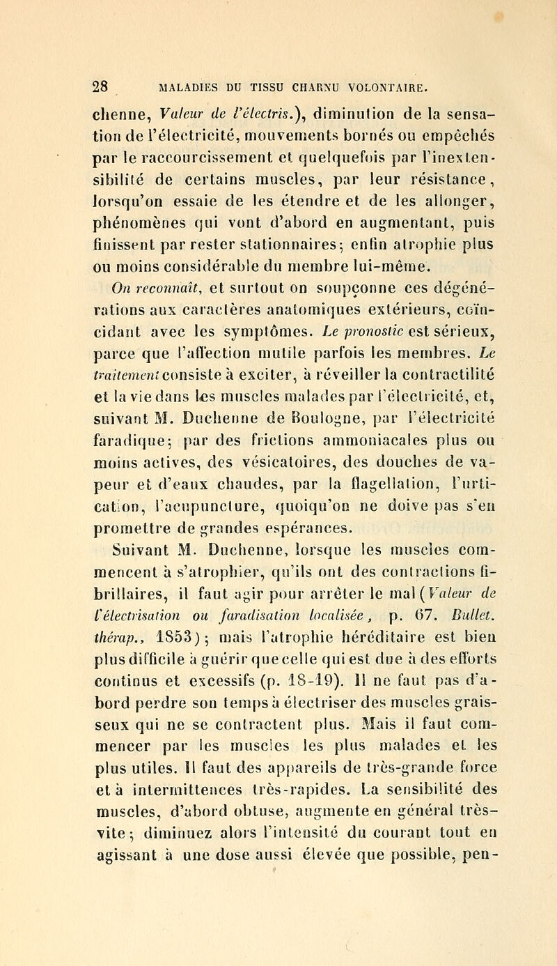 chenne, Valeur de l'électris.)^ diminution de la sensa- tion de l'électricité, mouvements bornés ou empêchés par le raccourcissement et quelquefois par Tinexten- sibililé de certains muscles, par leur résistance, lorsqu'on essaie de les étendre et de les allonger, phénomènes qui vont d'abord en augmentant, puis finissent par rester stationnaires; enfin atrophie plus ou moins considérable du membre lui-même. On reconnaît, et surtout on soupçonne ces dégéné- rations aux caractères anatomiques extérieurs, coïn- cidant avec les symptômes. Le pronostic est sérieux, parce que l'aflection mutile parfois les membres. Le traitement comisle, à exciter, à réveiller la contractilité et la vie dans les muscles malades par félecli icité, et, suivant M. Duchenne de Boulogne, par l'électricité faradique; par des frictions ammoniacales plus ou moins actives, des vésicaloires, des douches de va- peur et d'eaux chaudes, par la flagellation, l'urti- cation, l'acupuncture, quoiqu'on ne doive pas s'en promettre de grandes espérances. Suivant M. Duchenne, lorsque les muscles com- mencent à s'atrophier, qu'ils ont des contractions fi- brillaires, il faut agir pour arrêter le mal (Frt/ew de félectrisaiion ou faradisation localisée, p. 67. Ballet, thérap., 1853); mais l'atrophie héréditaire est bien plus difficile a guérir que celle qui est due à des efforts continus et excessifs (p. 18-19). 11 ne faut pas d'a- bord perdre son temps à électriser des muscles grais- seux qui ne se contractent plus. Mais il faut com- mencer par les muscies les plus malades et les plus utiles. Il faut des appareils de très-grande force et à intermittences très-rapides. La sensibilité des muscles, d'abord obtuse, augmente en général très- Tite ; diminuez alors l'intensité du courant tout en agissant à une dose aussi élevée que possible, pen-