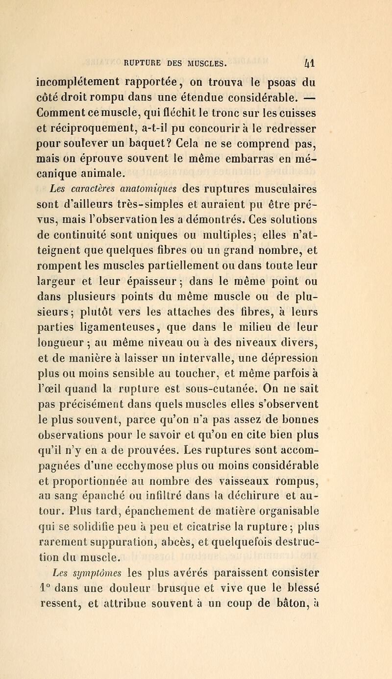 incomplètement rapportée, on trouva le psoas du côté droit rompu dans une étendue considérable. — Comment ce muscle, qui fléchit le tronc sur les cuisses et réciproquement, a-t-il pu concourir à le redresser pour soulever un baquet? Cela ne se comprend pas, mais on éprouve souvent le même embarras en mé- canique animale. Les caractères anatomiques des ruptures musculaires sont d'ailleurs très-simples et auraient pu être pré- vus, mais l'observation les a démontrés. Ces solutions de continuité sont uniques ou multiples 5 elles n'at- teignent que quelques fibres ou un grand nombre, et rompent les muscles partiellement ou dans toute leur largeur et leur épaisseur 5 dans le même point ou dans plusieurs points du même muscle ou de plu- sieurs 5 plutôt vers les attaches des fibres, à leurs parties ligamenteuses, que dans le milieu de leur longueur -, au même niveau ou à des niveaux divers, et de manière à laisser un intervalle, une dépression plus ou moins sensible au toucher, et même parfois à l'œil quand la rupture est sous-cutanée. On ne sait pas précisément dans quels muscles elles s'observent le plus souvent, parce qu'on n'a pas assez de bonnes observations pour le savoir et qu'on en cite bien plus qu'il n'y en a de prouvées. Les ruptures sont accom- pagnées d'une ecchymose plus ou moins considérable et proportionnée au nombre des vaisseaux rompus, au sang épanché ou infiltré dans la déchirure et au- tour. Plus tard, épanchement de matière organisable qui se solidifie peu à peu et cicatrise la rupture 5 plus rarement suppuration, abcès, et quelquefois destruc- tion du muscle. Les symptômes les plus avérés paraissent consister 1° dans une douleur brusque et vive que le blessé ressent, et attribue souvent à un coup de bâton, à