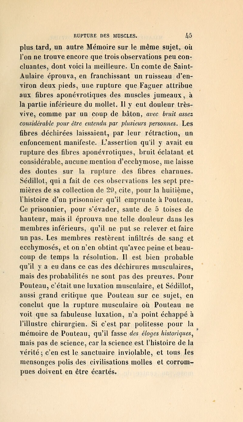 plus tard, un autre Mémoire sur le même sujet, où l'on ne trouve encore que trois observations peu con- cluantes, dont voici la meilleure. Un comte de Saint- Aulaire éprouva, en franchissant un ruisseau d'en- viron deux pieds, une rupture que Faguer attribue aux fibres aponévrotiques des muscles jumeaux, à la partie inférieure du mollet. Il y eut douleur très- vive, comme par un coup de bâton, avec bruit assez considérable pour être entendu par plusieurs personnes. Les fibres déchirées laissaient, par leur rétraction, un enfoncement manifeste. L'assertion qu'il y avait eu rupture des fibres aponévrotiques, bruit éclatant et considérable, aucune mention d'ecchymose, me laisse des doutes sur la rupture des fibres charnues. Sédillot, qui a fait de ces observations les sept pre- mières de sa collection de 29, cite, pour la huitième, l'histoire d'un prisonnier qu'il emprunte à Pouteau. Ce prisonnier, pour s'évader, saute de 5 toises de hauteur, mais il éprouva une telle douleur dans les membres inférieurs, qu'il ne put se relever et faire un pas. Les membres restèrent infiltrés de sang et ecchymoses, et on n'en obtint qu'avec peine et beau- coup de temps la résolution. Il est bien probable qu'il y a eu dans ce cas des déchirures musculaires, mais des probabilités ne sont pas des preuves. Pour Pouteau, c'était une luxation musculaire, et Sédillot, aussi grand critique que Pouteau sur ce sujet, en conclut que la rupture musculaire oîi Pouteau ne voit que sa fabuleuse luxation, n'a point échappé à l'illustre chirurgien. Si c'est par politesse pour la mémoire de Pouteau, qu'il fasse des éloges historiques, mais pas de science, car la science est l'histoire de la vérité 5 c'en est le sanctuaire inviolable, et tous les mensonges polis des civilisations molles et corrom- pues doivent en être écartés.