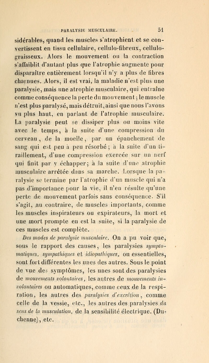 sidérables, quand les muscles s'atrophient et se con- vertissent en tissu cellulaire, eellulo-fibreus, cellulo- graisseux. Alors le mouvement ou la contraction s'affaiblit d'autant plus que l'atrophie augmente pour disparaître entièrement lorsqu'il n'y a plus de fibres charnues. Alors, il est vrai, la maladie n'est plus une paralysie, mais une atrophie musculaire, qui entraîne comme conséquence la perte du mouvement 5 le muscle n'est plus paralysé, mais détruit, ainsi que nous l'avons vu plus haut, en parlant de l'atrophie musculaire. La paralysie peut se dissiper plus ou moins vite avec le temps, à la suite d'une compression du cerveau , de la moelle, par un épanchement de sang qui est peu à peu résorbé; a la suite d'un ti- raillement, d'une compression exercée sur un nerf qui finit par y échapper; à la suite d'une atrophie musculaire arrêtée dans sa marche. Lorsque la pa- ralysie se termine par l'atrophie d'un muscle qui n'a pas d'importance pour la vie, il n'en résulte qu'une perte de mouvement parfois sans conséquence. S'il s'agit, .au contraire, de muscles importants, comme les muscles inspirateurs ou expirateurs, la mort et une mort prompte en est la suite, si la paralysie de ces muscles est complète. Des modes de paralysie musculaire. On a pu voir que, sous le rapport des causes, les paralysies sympto- matiques, sympathiciiies et idiopathiques^ ou essentielles, sont fort différentes les unes des autres. Sous le point de vue des symptômes, les unes sont des paralysies de mouvements volontaires, les autres de mouvements in- volontaires ou automatiques, comme ceux de la respi- ration, les autres des paralysies d'excrétion ^ comme celle de la vessie, etc., les autres des paralysies du sens de la musculation, de la sensibilité électrique. (Du- chenne), etc.