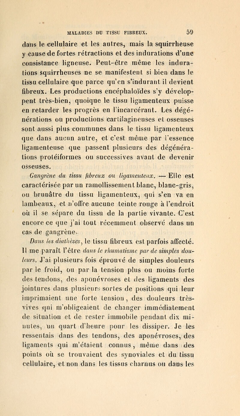 daiis le cellulaire et les autres, mais la squirrheuse y cause de fortes rétractions et des indurations d'une consistance ligneuse. Peut-être même les indura- tions squirrheuses ne se manifestent si bien dans le tissu cellulaire que parce qu'en s'indurant il devient fibreux. Les productions encéphaloïdes s'y dévelop- pent très-bien, quoique le tissu ligamenteux puisse en retarder les progrès en l'incarcérant. Les dégé- nération^ ou productions carlilagineuses et osseuses sont aussi plus communes dans le tissu ligamenteux que dans aucun autre, et c'est même par Fessence ligamenteuse que passent plusieurs des dégénéra- tions protéiformes ou successives avant de devenir osseuses. Gangrène du tissu fibreux ou ligamenteux. — Elle est caractérisée par un ramollissement blanc, blanc-gris, ou brunâtre du tissu ligamenteux, qui s'en va en lambeaux, et n'offre aucune teinte rouge à l'endroit oîi il se sépare du tissu de la partie vivante. C'est encore ce que j'ai tout récemment observé dans un cas de gangrène. Dans les diathèses^ le tissu fibreux est parfois affecté. M me paraît l'être dans le rhumatisme par de simples dou- leurs. J'ai plusieurs fois éprouvé de simples douleurs par le froid, ou par la tension plus ou moins forte des tendons, des aponévroses et des ligaments des jointures dans plusieurs sortes de positions qui leur imprimaient une forte tension , des douleurs très- vives qui m'obligeaient de changer immédiatement de situation et de rester immobile pendant dix mi- nutes, un quart d'heure pour les dissiper. Je les ressentais dans des tendons, des aponévroses, des ligaments qui m'étaient connus, même dans des points où se trouvaient des synoviales et du tissu cellulaire, et non dans les tissus charnus ou dans les