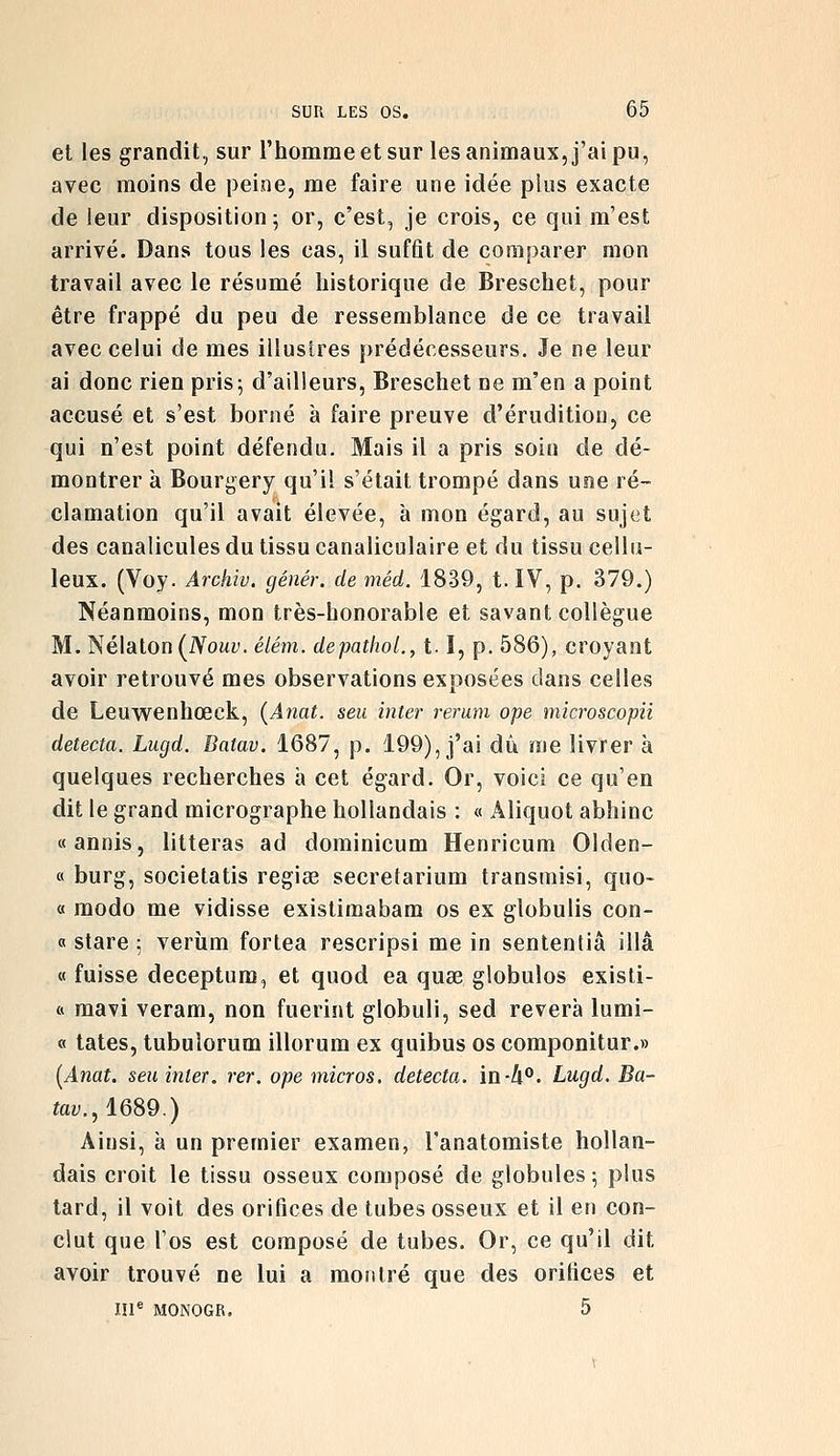 et les grandit, sur l'homme et sur les animaux, j'ai pu, avec moins de peine, me faire une idée plus exacte de leur disposition 5 or, c'est, je crois, ce qui m'est arrivé. Dans tous les cas, il suffit de comparer mon travail avec le résumé historique de Breschet, pour être frappé du peu de ressemblance de ce travail avec celui de mes illustres prédécesseurs. Je ne leur ai donc rien pris; d'ailleurs, Breschet ne m'en a point accusé et s'est borné à faire preuve d'érudition, ce qui n'est point défendu. Mais il a pris soin de dé- montrer à Bourgery qu'il s'était trompé dans une ré- clamation qu'il avait élevée, à mon égard, au sujet des canalicules du tissu canaliculaire et du tissu cellu- leux. (Voy. Archiv. génér. de méd. 1839, t. IV, p. 379.) Néanmoins, mon très-honorable et savant collègue M. Nélaton(iVoMt'. élém. depathoL, 1.1, p. 586), croyant avoir retrouvé mes observations exposées dans celles de Leuwenhœck, (Anat. seu inter rerum ope microscopii détecta. Lugd. Baiav. 1687, p. 199), j'ai dû me livrer à quelques recherches à cet égard. Or, voici ce qu'en dit le grand micrographe hollandais : « Aliquot abhinc «annis, lilteras ad dominicum Henricum Olden- « burg, societatis regise secretarium transmisi, quo- « modo me vidisse existimabam os ex globulis con- « stare ; verîim fortea rescripsi me in sententiâ illâ « fuisse deceptum, et quod ea quse globulos existi- ft mavi veram, non fuerint globuli, sed rêvera lumi- « tates, tubulorum illorum ex quibus os componitur.» [Anat. seu inter. rer. ope micros, détecta. ïnh'^. Lugd. Ba- toy.,1689.) Ainsi, à un premier examen, l'anatomiste hollan- dais croit le tissu osseux composé de globules; plus tard, il voit des orifices de tubes osseux et il en con- clut que l'os est composé de tubes. Or, ce qu'il dit avoir trouvé ne lui a montré que des orifices et III^ MONOGR. 5