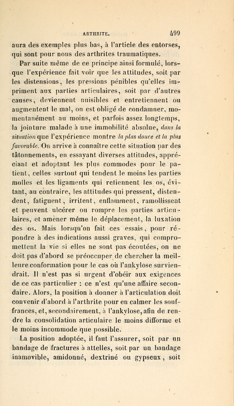aura des exemples plus bas, à l'article des entorses, qui sont pour nous des arthrites traumatiques. Par suite même de ce principe ainsi formulé, lors- que l'expérience fait voir que les attitudes, soit par les distensions, les pressions pénibles qu'elles im- priment aux parties arti(3ulaires, soit par d'autres causes, deviennent nuisibles et entretiennent ou augmentent le mal, on est obligé de condamner, mo- mentanément au moins, et parfois assez longlemps, la jointure malade à une immobilité absolue, dans la situaiion que l'expérience montre la plus douce et la plus favorable. On arrive à connaître cette situation par des tâtonnements, en essayant diverses attitudes, appré- ciant et adoptant les plus commodes pour le pa- tient, celles surtout qui tendent le moins les parties molles et les ligaments qui retiennent les os, évi- tant, au contraire, les attitudes qui pressent, disten- dent, fatiguent, irritent, enflamment, ramollissent et peuvent ulcérer ou rompre les parties articu- laires, et amener même le déplacement, la luxation des os. Mais lorsqu'on fait ces essais, pour ré- pondre à des indications aussi graves, qui compro- mettent la vie si elles ne sont pas écoutées, on ne doit pas d'abord se préoccuper de chercher la meil- leure conformation pour le cas oîi l'ankylose survien- drait. H n'est pas si urgent d'obéir aux exigences de ce cas particulier : ce n'est qu'une affaire secon- daire. Alors, la position à donner à l'articulation doit convenir d'abord à l'arthrite pour en calmer les souf- frances, et, secondairement, à l'ankylose, afin de ren- dre la consolidation articulaire le moins difforme et le moins incommode que possible. La position adoptée, il faut l'assurer, soit par un bandage de fractures à attelles, soit par un bandage inamovible, amidonné, dextriné ou gypseux, soit