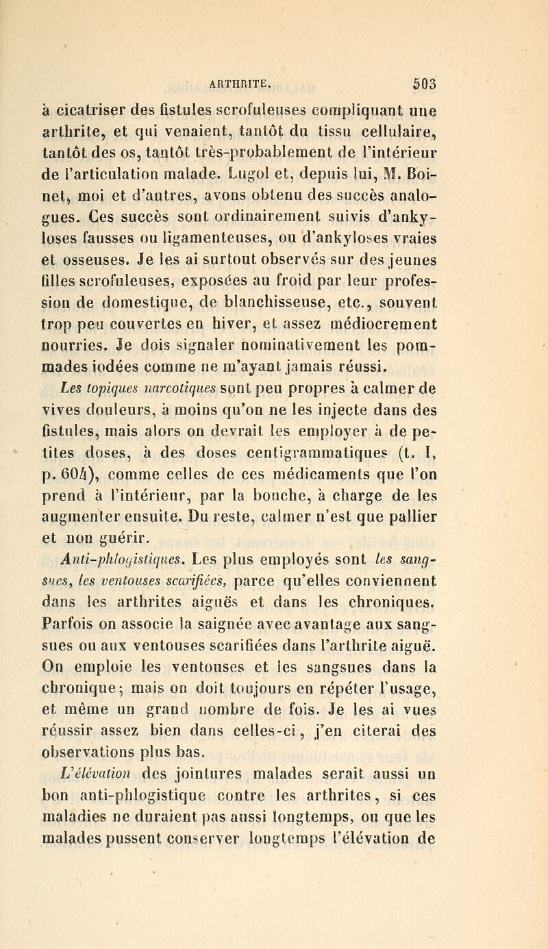 à cicatriser des jBstules scrofuleuses compliquant une arthrite, et qui venaient, tantôt du tissu cellulaire, tantôt des os, tantôt très-probablement de l'intérieur de l'articulation malade. Lugoi et, depuis lui, M. Boi- net, moi et d'autres, avons obtenu des succès analo- gues. Ces succès sont ordinairement suivis d'anky- loses fausses ou ligamenteuses, ou d'ankyloses vraies et osseuses. Je les ai surtout observés sur des jeunes filles scrofuleuses, exposées au froid par leur profes- sion de domestique, de blanchisseuse, etc., souvent trop peu couvertes en hiver, et assez médiocrement nourries. Je dois signaler nominativement les pom- mades iodées comme ne m'ayant jamais réussi. Les topiques narcotiques sont peu propres à calmer de vives douleurs, à moins qu'on ne les injecte dans des fistules, mais alors on devrait les employer à de pe- tites doses, à des doses centigrammatiques (t. I, p. 60/i), comme celles de ces médicaments que l'on prend à l'intérieur, par la bouche, à charge de les augmenter ensuite. Du reste, calmer n'est que pallier et non guérir. Anti-phloi/istiques. Les plus employés sont les sang- $ueSy les ventouses scarifiées, parce qu'elles conviennent dans les arthrites aiguës et dans les chroniques. Parfois on associe la saignée avec avantage aux sang- sues ou aux ventouses scarifiées dans l'arthrite aiguë. On emploie les ventouses et les sangsues dans la chronique; mais on doit toujours en répéter l'usage, et même un grand nombre de fois. Je les ai vues réussir assez bien dans celles-ci, j'en citerai des observations plus bas. L'élévation des jointures malades serait aussi un bon anti-phlogistique contre les arthrites, si ces maladies ne duraient pas aussi longtemps, ou que les malades pussent conserver longtemps l'élévation de