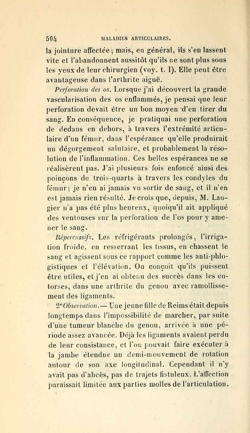 la jointure afifectée-, mais, en général, ils s'en lassent vite et l'abandonnent aussitôt qu'ils ne sont plus sous les yeux de leur chirurgien (voy. t. 1). Elle peut être avantageuse dans l'arthrite aiguë. Perforation des os. Lorsque j'ai découvert la grande vascularisalion des os enflammés, je pensai que leur perforation devait être un bon moyen d'en tirer du sang. En conséquence, je pratiquai une perforation de dedans en dehors, à travers l'extrémité articu- laire d'un fémur, dans l'espérance qu'elle produirait un dégorgement salutaire, et probablement la réso- lution de l'inflammation. Ces belles espérances ne se réalisèrent pas. J'ai plusieurs fois enfoncé ainsi des poinçons de trois-quarts à travers les condyles du fémur 5 je n'en ai jamais vu sortir de sang, et il n'en est jamais rien résulté. Je crois que, depuis, M. Lau- gier n'a pas été plus heureux, quoiqu'il ait appliqué des ventouses sur la perforation de l'os pour y ame- ner le sang. Répercussifs. Les réfrigérants prolongés, l'irriga- tion froide, en resserrant les tissus, en chassent le sang et agissent sous ce rapport comme les anti-phlo- gistiques et l'élévation. On conçoit qu'ils puissent être utiles, et j'en ai obtenu des succès dans les en- torses, dans une arthrite du genou avec ramollisse- ment des ligaments. 2^Observation.— Une jeune fille de Reims était depuis longtemps dans l'impossibilité de marcher, par suite d'une tumeur blanche du genou, arrivée à une pé- riode assez avancée. Déjà les ligaments avaient perdu de leur consistance, et l'oi: pouvait faire exécuter à la jambe étendue un demi-mouvement de rotation autour de son axe longitudinal. Cependant il n'y avait pas d'abcès, pas de trajets fistuleux. L'affection paraissait limitée aux parties molles de l'articulation.