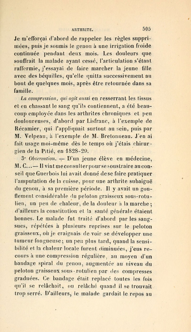 Je m'efforçai d'abord de rappeler les règles suppri- mées, puis je soumis le geuoii à une irrigation froide continuée pendant deux mois. Les douleurs que souffrait la malade ayant cessé, l'articulation s'étant raffermie, j'essayai de faire marcher la jeune fille avec des béquilles, qu'elle quitta successivement au bout de quelques mois, après être retournée dans sa famille. La compression, qui agit aussi en resserrant les tissus et en chassant le sang qu'ils contiennent, a été beau- coup employée dans les arthrites chroniques et peu douloureuses, d'abord par Lisfranc, à l'exemple de Récamier, qui l'appliquait surtout au sein, puis par M. Velpeau, à l'exemple de M. Bretonneau. J'en ai fait usage moi-même dès le temps où j'étais chirur- gien de la Pitié, en 1828-29. S'' Observation. -^ D'un jeune élève en médeciue, M. C...—^^11 vint meconsulter pour se feoustraire au con- seil queGuerbois lui avait donné dese faire pratiquer l'amputation de la cuisse, pour une arthrite subaiguë du genou, a sa première période. Il y avait un gon- flement considérable du peloton graisseux sous-rotu- lien, un peu de chaleur, de la douleur à la marche ; d'ailleurs la constitution et la santé générale étaient bonnes. Le malade fut traité d'abord par les sang- sues, répétées à plusieurs reprises sur le peloton graisseux, où je craignais de voir se développer une tumeur fongueuse; un peu plus tard, quand la sensi- bilité et la chaleur locale furent diminuées, j'eus re- cours à une compression régulière; au moyen d'un bandage spiral du genou, augmentée au niveau du peloton graisseux sous-rotulien par des compresses graduées. Ce bandage était replacé toutes les fois qu'il se relâchait, ou relâché quand il se trouvait trop serré. D'ailleurs, le malade gardait le repos au