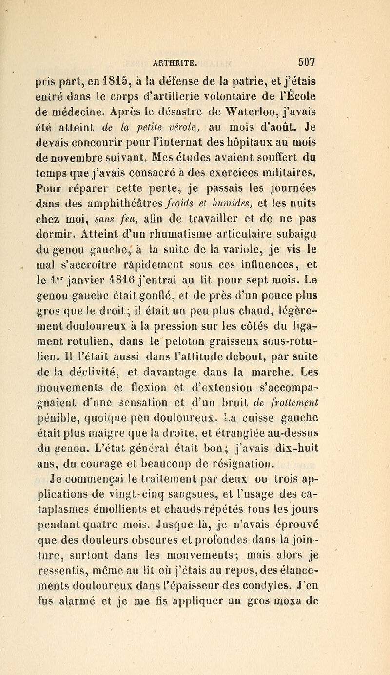 pris part, en 1815, à la défense de la patrie, et j'étais entré dans le corps d'artillerie volontaire de l'École de médecine. Après le désastre de Waterloo, j'avais été atteint de la petite vérole, au mois d'août. Je devais concourir pour l'internat des hôpitaux au mois de novembre suivant. Mes études avaient souffert du temps que j'avais consacré à des exercices militaires. Pour réparer cette perte, je passais les journées dans des amphithéâtres/mirfs et humides, et les nuits chez moi, sans feu, afin de travailler et de ne pas dormir. Atteint d'un rhumatisme articulaire subaigu du genou gauche, à la suite de la variole, je vis le mal s'accroître rapidement sous ces influences, et le 1 janvier 1816 j'entrai au lit pour sept mois. Le genou gauche était gonflé, et de près d'un pouce plus gros que le droit; il était un peu plus chaud, légère- ment douloureux à la pression sur les côtés du liga- ment rotulien, dans le peloton graisseux sous-rotu- lien. Il l'était aussi dans l'attitude debout, par suite de la déclivité, et davantage dans la marche. Les mouvements de flexion et d'extension s'accompa- gnaient d'une sensation et d'un bruit de frottement pénible, quoique peu douloureux. La cuisse gauche était plus maigre que la droite, et étranglée au-dessus du genou. L'état général était bon; j'avais dix-huit ans, du courage et beaucoup de résignation. Je commençai le traitement par deux ou trois ap- plications de vingt-cinq sangsues, et l'usage des ca- taplasmes émolîients et chauds répétés tous les jours pendant quatre mois. Jusque-là, je n'avais éprouvé que des douleurs obscures et profondes dans la join- ture, surtout dans les mouvements; mais alors je ressentis, même au lit où j'étais au repos, des élance- ments douloureux dans l'épaisseur des condyles. J'en fus alarmé et je me fis appliquer un gros moxa de