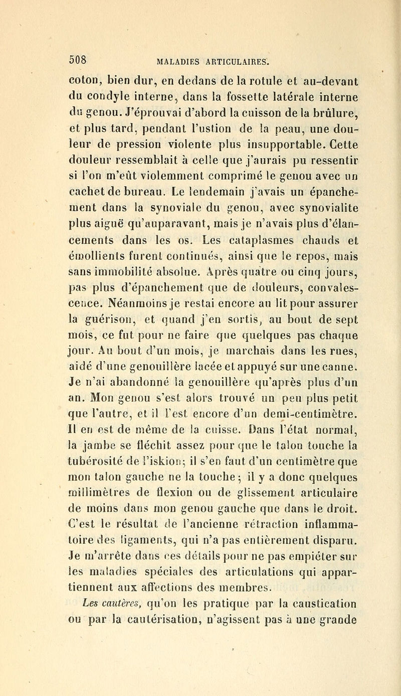 coton, bien dur, en dedans de la rotule et au-devant du condyle interne, dans la fossette latérale interne dn genou. J'éjjrouvai d'abord la cuisson de la brûlure, et plus tard, pendant l'ustion de la peau, une dou- leur de pression violente plus insupportable. Cette douleur ressemblait à celle que j'aurais pu ressentir si l'on m'eût violemment comprimé le genou avec un cachet de bureau. Le lendemain j'avais un épanche- ment dans la synoviale du genou, avec synovialite plus aiguë qu'auparavant, mais je n'avais plus d'élan- cements dans les os. Les cataplasmes chauds et érnoUients furent continués, ainsi que le repos, mais sans immobilité absolue. Après quatre ou cinq jours, pas plus d'épanchement que de douleurs, convales- cence. Néanmoins je restai encore au lit pour assurer la guérison, et quand j'en sortis, au bout de sept mois, ce fut pour ne faire que quelques pas chaque jour. Au bout d'un mois, je marchais dans les rues, aidé d'une genouillère lacée et appuyé sur une canne. Je n'ai abandonné la genouillère qu'après plus d'un an. Mon genou s'est alors trouvé un peu plus petit que l'autre, et il l'est encore d'un demi-centimètre. Il en est de même de la cuisse. Dans l'état normal, la jambe se fléchit assez pour que le talon touche la tubérosité de î'iskiojf; il s'en faut d'un centimètre que mon talon gauche ne la touche; il y a donc quelques millimètres de flexion ou de glissement articulaire de moins dans mon genou gauche que dans le droit. C'est le résultat de l'ancienne rétraction inflamma- toire des ligaments, qui n'a pas entièrement disparu. Je m'arrête dans ces détails pour ne pas empiéter sur les maladies spéciales des articulations qui appar- tiennent aux alïections des membres. Les cautères, qu'on les pratique par la caustication ou par la cautérisation, n'agissent pas à une grande