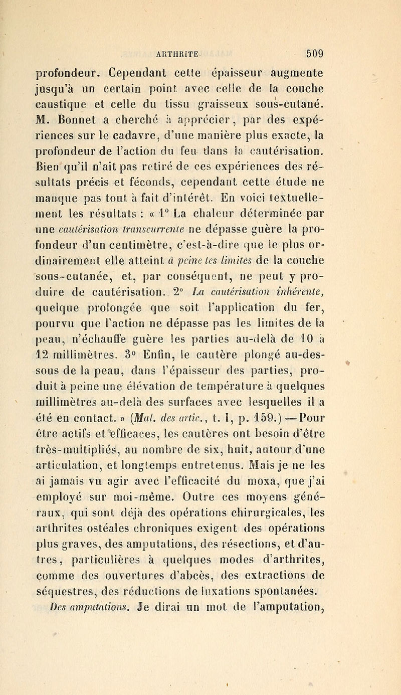 profondeur. Cependant cette épaisseur augmente jusqu'à un certain point avec celle de la couche caustique et celle du tissu graisseux sous-cutané. M. Bonnet a cherché à apprécier, par des expé- riences sur le cadavre, d'une manière plus exacte, la profondeur de l'action du feu dans ia cautérisation. Bien qu'il n'ait pas retiré de ces expériences des ré- sultats précis et féconds, cependant cette étude ne manque pas tout a fait d'intérêt. En voici textuelle- ment les résultats : a l La chaleur déterminée par une caulérisatïon transcurrenie ne dépasse guère la pro- fondeur d'un centimètre, c'est-à-dire que ie plus or- dinairement elle atteint à peine les limites de la couche sous-cutanée, et, par conséquent, ne peut y pro- duire de cautérisation. 2° La cautérisation inhérente, quelque prolongée que soit l'application du fer, pourvu que l'action ne dépasse pas les limites de la peau, n'échauffe guère les parties au-delà de 10 à 12 millimètres. 3° Enfin, le cautère plongé au-des- sous de la peau, dans l'épaisseur des parties, pro- duit à peine une élévation de température à quelques millimètres au-delà des surfaces avec lesquelles il a été en contact. » {Mal. des artic, t. I, p. 159.) —Pour être actifs et efficaces, les cautères ont besoin d'être très-multipliés, au nombre de six, huit, autour d'une articulation, et longtemps entretenus. Mais je ne les ai jamais vu agir avec l'efficacité du moxa, que j'ai employé sur moi-même. Outre ces moyens géné- raux, qui sont déjà des opérations chirurgicales, les arthrites ostéales chroniques exigent des opérations plus graves, des amputations, des résections, et d'au- tres, particulières à quelques modes d'arthrites, comme des ouvertures d'abcès, des extractions de séquestres, des réductions de luxations spontanées. Des amputations. Je dirai un mot de l'amputation.