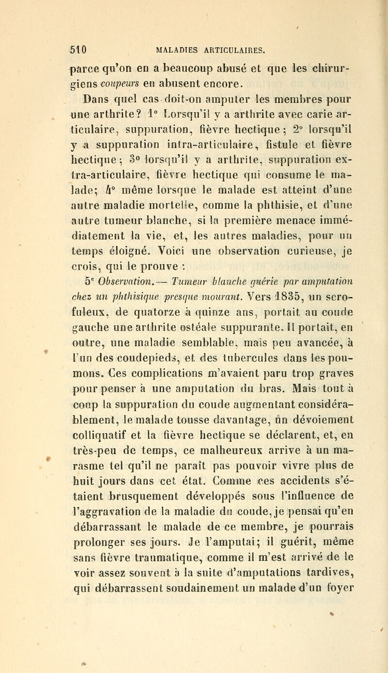 parce qu'on en a beaucoup abusé et que les chirur- giens coupeurs en abusent encore. Dans quel cas doit-on amputer les membres pour une arthrite? 1° !-orsqu'i! y a arthrite avec carie ar- ticulaire, suppuration, fièvre hectique ; 2° lorsqu'il y a suppuration intra-articulaire, fistule et fièvre hectique; 3» lorsqu'il y a arthrite, suppuration ex- tra-articulaire, fièvre hectique qui consume le ma- lade; h° même lorsque le malade est atteint d'une autre maladie mortelle, comme la phthisie, et d'une autre tumeur blanche, si la première menace immé- diatement la vie, et, les autres maladies, pour un temps éloigné. Voici une observation curieuse, je crois, qui le prouve : 5° Observation.— Tumeur blanche guérie par amputation chez un phthisiqtie presque mourant. Vers 1835, un scro- fuleux, de quatorze à quinze ans, portait au coude gauche une arthrite ostéale suppurante, il portait, en outre, une maladie semblable, mais peu avancée, à l'un des coudepieds, et des tubercules dans les pou- mons. Ces complications m'avaient paru trop graves pour penser à une amputation du bras. Mais tout à coup la suppuration du coude augmentant considéra- blement, le malade tousse davantage, un dévoiement colliquatif et la fièvre hectique se déclarent, et, en très-peu de temps, ce malheureux arrive à un ma- rasme tel qu'il ne paraît pas pouvoir vivre plus de huit jours dans cet état. Comme ces accidents s'é- taient brusquement développés sous l'influence de l'aggravation de la maladie du coude, je pensai qu'en débarrassant le malade de ce membre, je pourrais prolonger ses jours. Je l'amputai; il guérit, même sans fièvre traumatique, comme il m'est arrivé de le voir assez souvent à la suite d'amputations tardives, qui débarrassent soudainement un malade d'un foyer