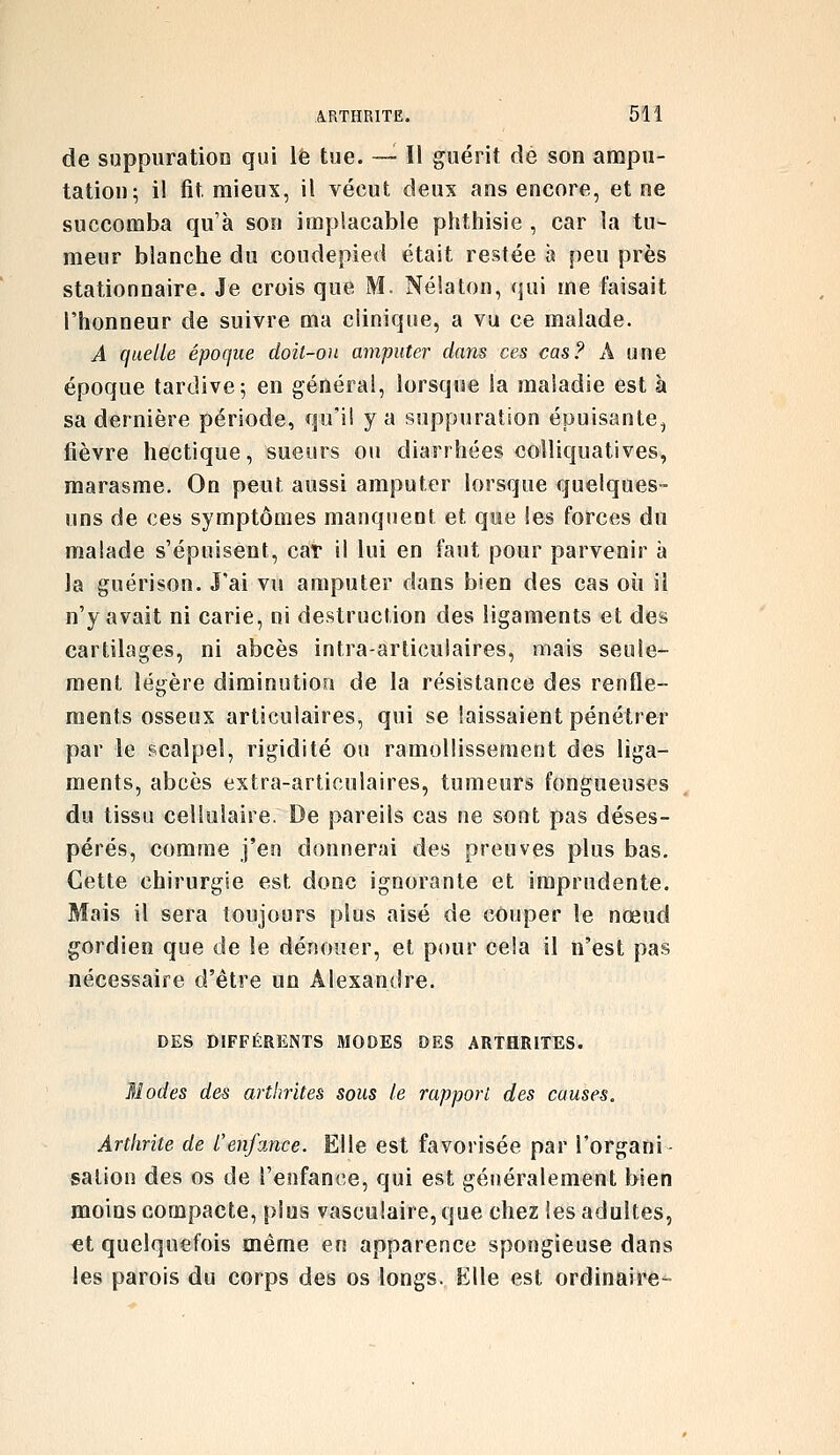 de suppuratioD qui le tue. — Il guérit dé son ampu- tation; il fit mieux, il vécut deux ans encore, et ne succomba qu'à son implacable phthisie , car la tu- meur blanche du coudepied était restée à peu près stationnaire. Je crois que M. Nélaton, qui me faisait l'honneur de suivre ma clinique, a vu ce malade. A quelle époque doit-on amputer dans ces cas? A une époque tardive; en générai, lorsque la maladie est à sa dernière période, qu'il y a suppuration épuisante, fièvre hectique, sueurs ou diarrhées colliquatives, marasme. On peut aussi amputer lorsque quelques- uns de ces symptômes manquent et que les forces du malade s'épuisent, car il lui en faut pour parvenir à la guérison. J'ai vu amputer dans bien des cas où il n'y avait ni carie, ni destruction des ligaments et des cartilages, ni abcès intra-articiilaires, mais seule- ment légère diminution de la résistance des renfle- ments osseux articulaires, qui se laissaient pénétrer par le scalpel, rigidité ou ramollissement des liga- ments, abcès extra-articulaires, tumeurs fongueuses du tissu cellulaire. De pareils cas ne sont pas déses- pérés, comme j'en donnerai des preuves plus bas. Cette chirurgie est donc ignorante et imprudente. Mais il sera toujours plus aisé de couper le nœud gordien que de le dénouer, et pour cela il n'est pas nécessaire d'être un Alexandre. DES DIFFÉRENTS MODES DES ARTHRITES. 31 odes des arthrites sous le rapport des causes. Arthrite de l'enfance. Elle est favorisée par l'organi- sation des os de l'enfance, qui est généralement bien moins compacte, plus vasculaire, que chez les adultes, €t quelquefois même en apparence spongieuse dans les parois du corps des os longs. Elle est ordinaire-