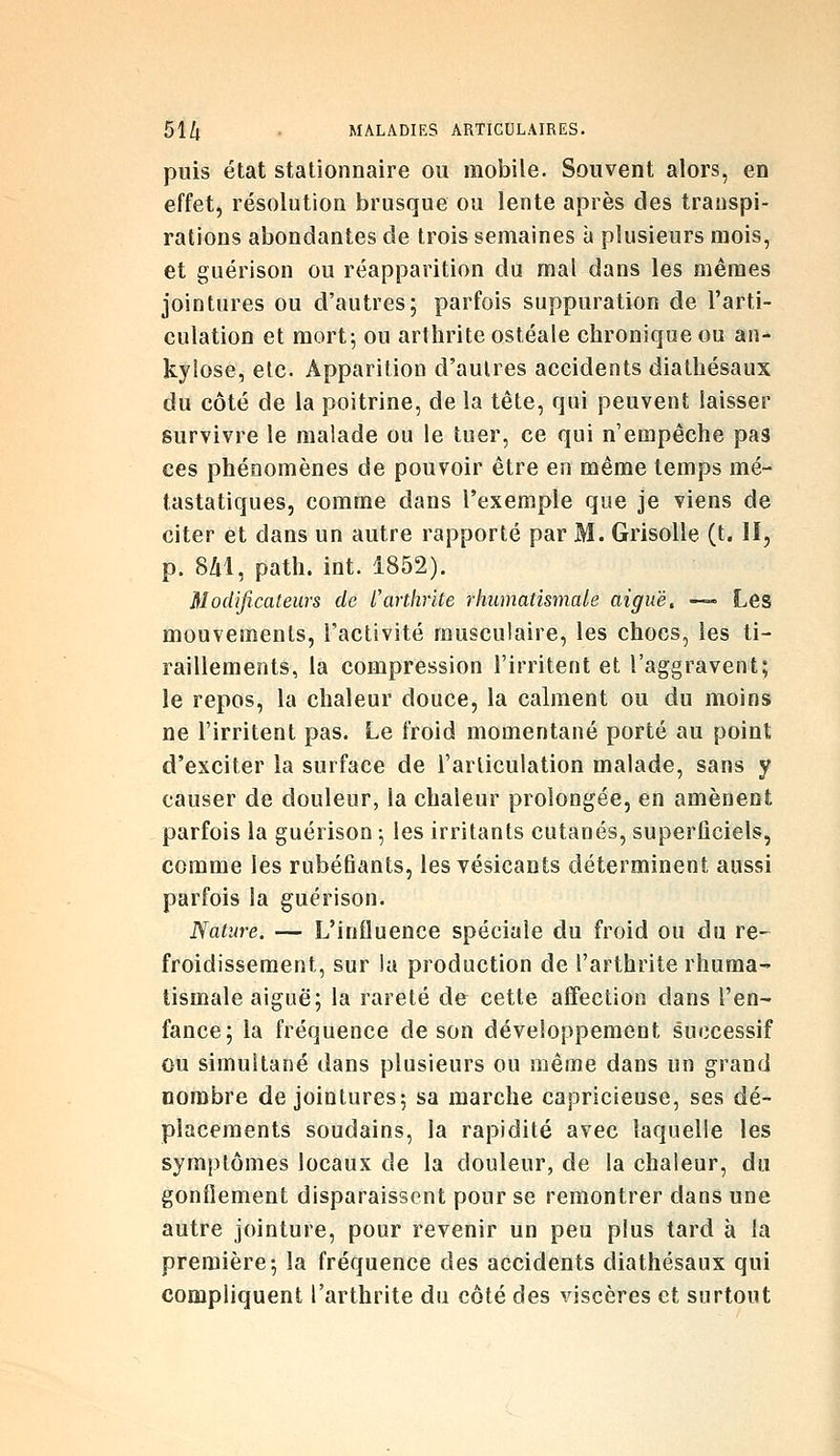 puis état stationnaire ou mobile. Souvent alors, en effet, résolution brusque ou lente après des transpi- rations abondantes de trois semaines à plusieurs mois, et guérison ou réapparition du mal dans les mêmes jointures ou d'autres; parfois suppuration de l'arti- culation et mort; ou arthrite ostéale chronique ou an- kyiose, etc. Apparition d'autres accidents diathésaux du côté de la poitrine, de la tête, qui peuvent laisser survivre le malade ou le tuer, ce qui n'empêche pas ces phénomènes de pouvoir être en même temps mé- tastatiques, comme dans l'exemple que je viens de citer et dans un autre rapporté par M. Grisolle (t. II, p. 8âl, path. int. 1852). Modificateurs de l'arthrite rhumatismale aiguë, -—■ Les mouvements, l'activité musculaire, les chocs, les ti- raillements, la compression l'irritent et l'aggravent; le repos, la chaleur douce, la calment ou du moins ne l'irritent pas. Le froid momentané porté au point d'exciter la surface de l'articulation malade, sans y causer de douleur, la chaleur prolongée, en amènent parfois la guérison ; les irritants cutanés, superficiels, comme les rubéfiants, les vésicants déterminent aussi parfois la guérison. Nature. — L'influence spéciale du froid ou du re-^ froidissement, sur la production de l'arthrite rhuma^ tismale aiguë; la rareté de cette affection dans l'en- fance; la fréquence de son développement successif ou simultané dans plusieurs ou même dans un grand nombre de jointures; sa marche capricieuse, ses dé- placements soudains, la rapidité avec laquelle les symptômes locaux de la douleur, de la chaleur, du gonflement disparaissent pour se remontrer dans une autre jointure, pour revenir un peu plus tard à la première; la fréquence des accidents diathésaux qui compliquent l'arthrite du côté des viscères et surtout