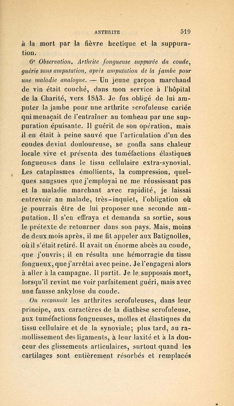 à la mort par la fièvre hectique et la suppura- tion. 6^ Observation, Arthrite fongueuse suppurée du coude^ guérie sans amputation, après amputation de la jambe pour une maladie analogue. — Un jeune garçon marchand de vin était couché, dans mon service à l'hôpital de la Charité, vers 18/i3. Je fus obligé de lui am- puter la jambe pour une arthrite scrofuleuse cariée qui menaçait de l'entraîner au tombeau par une sup- puration épuisante. Il guérit de son opération, mais il en était à peine sauvé que l'articulation d'un des coudes devint douloureuse, se gonfla sans chaleur locale vive et présenta des tuméfactions élastiques fongueuses dans le tissu cellulaire extra-synovial. Les cataplasmes émoUients, la compression, quel- ques sangsues que j'employai ne me réussissant pas et la maladie marchant avec rapidité, je laissai entrevoir au malade, très-inquiet, l'obligation où je pourrais être de lui proposer une seconde am- putation. 11 s'en effraya et demanda sa sortie, sous le préteste de retourner dans son pays. Mais, moins de deux mois après, il me fit appeler aux Batignolles, où il s'était retiré. Il avait un énorme abcès au coude, que j'ouvris; il en résulta une hémorragie du tissu fongueux, que j'arrêtai avec peine. Je l'engageai alors à aller à la campagne. îl partit. Je le supposais mort, lorsqu'il revint me voir parfaitement guéri, mais avec une fausse ankylose du coude. On reconnaît les arthrites scrofuleuses, dans leur principe, aux caractères de la diathèse scrofuleuse, aux tuméfactions fongueuses, molles et élastiques du tissu cellulaire et de la synoviale; plus tard, au ra- mollissement des ligaments, à leur laxité et à la dou- ceur des glissements articulaires, surtout quand les cartilages sont entièrement résorbés et remplacés