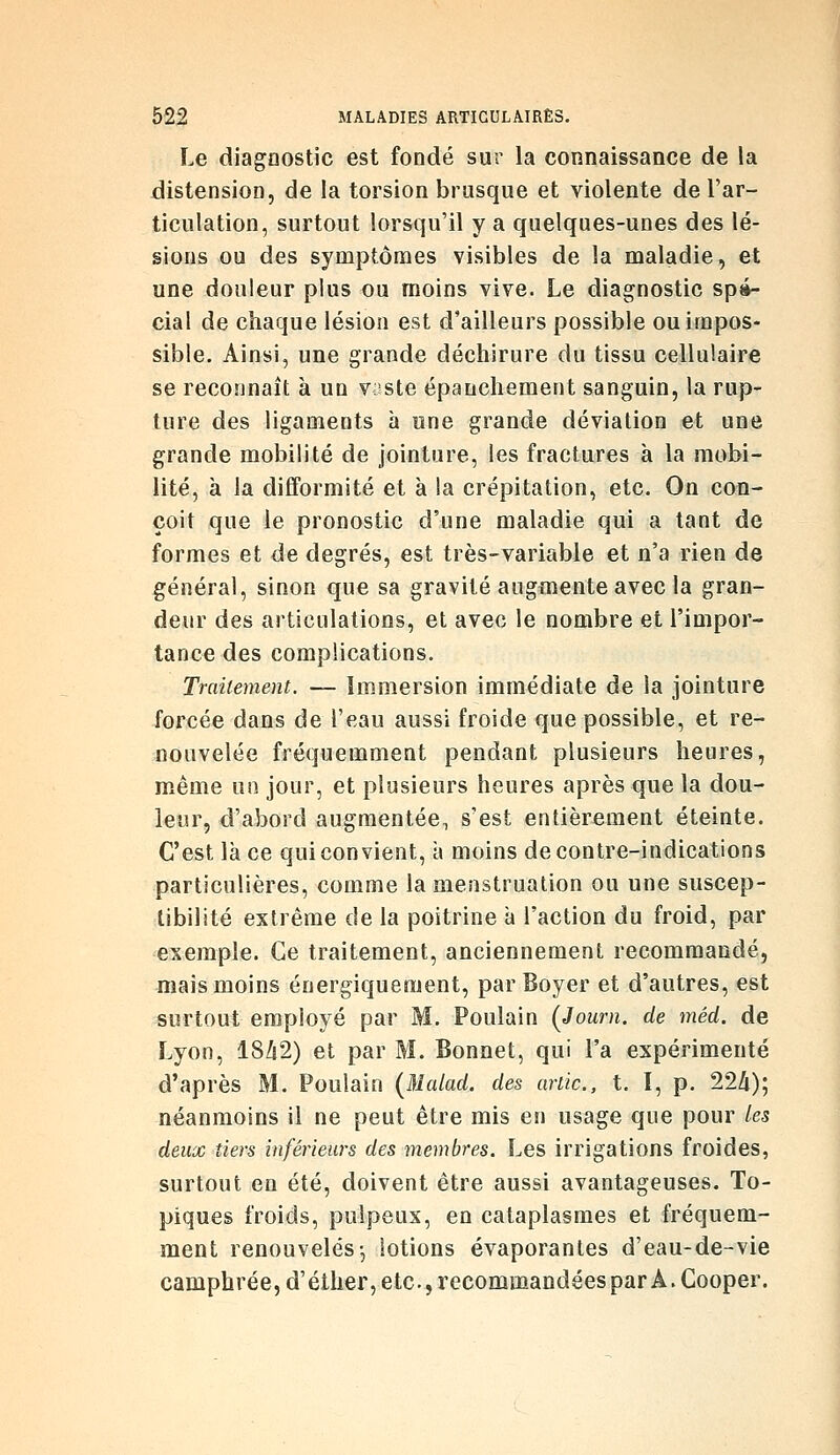 Le diagnostic est fondé sur la connaissance de la distension, de la torsion brusque et violente de l'ar- ticulation, surtout lorsqu'il y a quelques-unes des lé- sions ou des symptômes visibles de la maladie, et une douleur plus ou moins vive. Le diagnostic spé- cial de chaque lésion est d'ailleurs possible ou impos- sible. Ainsi, une grande déchirure du tissu cellulaire se reconnaît à un v^^ste épanchement sanguin, la rup- ture des ligaments à une grande déviation et une grande mobilité de jointure, les fractures à la mobi- lité, à la difformité et à la crépitation, etc. On con- çoit que le pronostic d'une maladie qui a tant de formes et de degrés, est très-variable et n'a rien de général, sinon que sa gravité augmente avec la gran- deur des articulations, et avec le nombre et l'impor- tance des complications. Traitement. — Immersion immédiate de la jointure iorcée dans de l'eau aussi froide que possible, et re- nouvelée fréquemment pendant plusieurs heures, même un jour, et plusieurs heures après que la dou- leur, d'abord augmentée^ s'est entièrement éteinte. C'est là ce qui convient, à moins de contre-indications particulières, comme la menstruation ou une suscep- tibilité extrême de la poitrine à l'action du froid, par exemple. Ce traitement, anciennement recommandé, mais moins énergiquement, par Boyer et d'autres, est surtout employé par M. Poulain {Journ. de méd. de Lyon, 1842) et par M. Bonnet, qui l'a expérimenté d'après M. Poulain (Malad. des artic, t. I, p. 22/i); néanmoins il ne peut être mis en usage que pour les deux tiers inférieurs des membres. Les irrigations froides, surtout en été, doivent être aussi avantageuses. To- piques froids, pulpeux, en cataplasmes et fréquem- ment renouvelésj lotions évaporantes d'eau-de-vie camphrée, d'éther, etc., recommandées par A. Gooper.