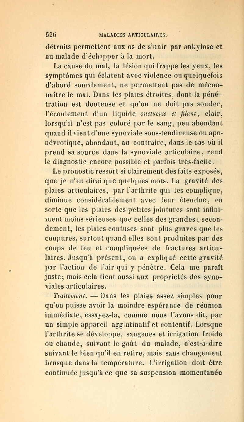 détruits permettent aux os de s'unir par ankylose et au malade d'échapper à la mort. La cause du mal, la lésion qui frappe les yeux, les symptômes qui éclatent avec violence ou quelquefois d'abord sourdement, ne permettent pas de mécon- naître le mal. Dans les plaies étroites, dont la péné- tration est douteuse et qu'on ne doit pas sonder, l'écoulement d'un liquide onctueux et filant, clair, lorsqu'il n'est pas coloré par le sang, peu abondant quand il vient d'une synoviale sous-tendineuse ou apo- ûévrotique, abondant, au contraire, dans le cas où il prend sa source dans la synoviale articulaire, rend le diagnostic encore possible et parfois très-facile. Le pronostic ressort si clairement des faits exposés, que je n'en dirai que quelques mots. La gravité des plaies articulaires, par l'arthrite qui les complique, diminue considérablement avec leur étendue, en sorte que les plaies des petites jointures sont infini- ment moins sérieuses que celles des grandes ; secon- dement, les plaies contuses sont plus graves que les coupures, surtout quand elles sont produites par des coups de feu et compliquées de fractures articu- laires. Jusqu'à présent, on a expliqué cette gravité par l'actiou de l'air qui y pénètre. Cela me paraît juste; mais cela tient aussi aux propriétés des syno- viales articulaires. Traitement, — Dans les plaies assez simples pour qu'on puisse avoir la moindre espérance de réunion immédiate, essayez-la, comme nous l'avons dit. par un simple appareil aggiutinatif et contentif. Lorsque l'arthrite se développe, sangsues et irrigation froide ou chaude, suivant le goût du malade, c'est-à-dire suivant le bien qu'il en retire, mais sans changement brusque dans la température. L'irrigation doit être continuée jusqu'à ce que sa suspension momentanée