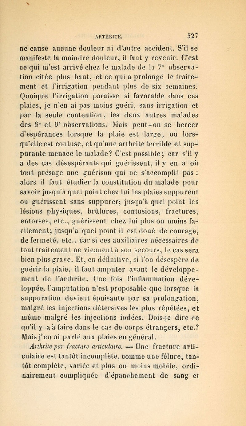 ne cause aucune douleur ni d'autre accident. S'il se manifeste la moindre douleur, il faut y revenir. C'est ce qui m'est arrivé chez !e malade de la 7 observa- tion citée plus haut, et ce qui a prolongé le traite- ment et l'irrigation pendant pins de six semaines. Quoique l'irrigation paraisse si favorable dans ces plaies, je n'en ai pas moins guéri, sans irrigation et par la seule contention , les deux autres malades des 8^ et 9° observations. Mais peut-on se bercer d'espérances lorsque la plaie est large, ou lors- qu'elle est contuse, et qu'une arthrite terrible et sup- purante menace le malade? C'est possible; car s'il y a des cas désespérants qui guérissent, il y en a où tout présage une guérison qui ne s'accomplit pas : alors il faut étudier la constitution du malade pour savoir jusqu'à quel point chez lui les plaies suppurent ou guérissent sans suppurer; jusqu'à quel point les lésions physiques, brûlures, contusions, fractures, entorses, etc., guérissent chez lui plus ou moins fa- cilement; jusqu'à quel point il est doué de courage, de fermeté, etc., car si ces auxiliaires nécessaires de tout traitement ne viennent à son secours, le cas sera bien plus grave. Et, en définitive, si l'on désespère de guérir la plaie, il faut amputer avant le développe- ment de l'arthrite. Une fois l'inflammation déve- loppée, l'amputation n'est proposable que lorsque la suppuration devient épuisante par sa prolongation, malgré les injections détersives les plus répétées, et même malgré les injections iodées. Dois-je dire ce qu'il y aà faire dans le cas de corps étrangers, etc.? Mais j'en ai parlé aux plaies en général. Artkrile par fracture articulaire. — Une fracture arti- culaire est tantôt incomplète, comme une fêlure, tan- tôt complète, variée et plus ou moins mobile, ordi- nairement compliquée d'épanchement de sang et