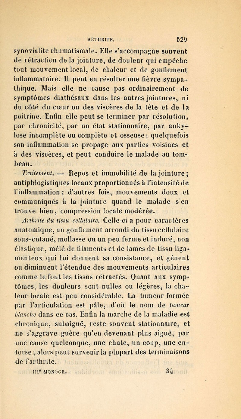 synovialite rhumatismale. Elle s'accompagne souvent de rétraction de la jointure, de douleur qui empêche tout mouvement local, de chaleur et de gonflement inflammatoire. 11 peut en résulter une fièvre sympa- thique. Mais elle ne cause pas ordinairement de symptômes diathésaux dans les autres jointures, ni du côté du cœur ou des viscères de la léte et de la poitrine. Enfin elle peut se terminer par résolution, par chronicité, par un état stationnaire, par anky- lose incomplète ou complète et osseuse; quelquefois son inflammation se propage aux parties voisines et à des viscères, et peut conduire le malade au tom- beau. Traitement. — Repos et immobilité de la jointure; antiphlogistiques locaux proportionnés à l'intensité de l'inflammation ; d'autres fois, mouvements doux et communiqués à la jointure quand le malade s'en trouve bien, compression locale modérée. Arthrite du tissu celiidaire. Celle-ci a pour caractères analomique, un gonflement arrondi du tissu cellulaire sous-cutané, mollasse ou un peu ferme et induré, non élastique, mêlé de filaments et de lames de tissu liga- menteux qui lui donnent sa consistance, et gênent ou diminuent l'étendue des mouvements articulaires comme le font les tissus rétractés. Quant aux symp- tômes, les douleurs sont nulles ou légères, la cha- leur locale est peu considérable, La tumeur formée par l'articulation est pâle, d'où le nom de tumeur blanche dans ce cas. Enfin la marche de la maladie est chronique, subaiguë, reste souvent stationnaire, et ne s'aggrave guère qu'en devenant plus aiguë, par une cause quelconque, une chute, un coup, une en- torse 5 alors peut survenir la plupart des terminaisons de l'arthrite. m MONOGii. S4