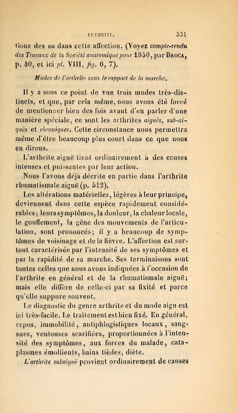 tions des os dans celle affection. (Voyez compte-rendu des Travaux de la Société anatomique pour 1850, par BroCA, p. 40, et ici pL VUI, fig. 6, 7). Modes de Carihrltc sous le rapport de la marche. Il y a sous ce point de vue trois modes très-dis- tincts, et que, par cela même, nous avons été forcé de mentionner iiien des fois avant d'en parler d'une manière spéciale, ce sont les arthrites aiguës, sub-ai- gu'és et chroniques. Cette circonstance nous permettra même d'être beaucoup plus court dans ce que nous en dirons. L'arthrite aiguë lient ordinairement à des causes intenses et puissantes par leur action. Nous l'avons déjà décrite en partie dans l'arthrite rhumatismale aiguë (p. 512). Les altérations matérielles, légères à leur principe, deviennent dans celte espèce rapidement considé- rables-, leurs symptômes, la douleur, la chaleur locale, îe gonflement, la gêne des mouvements de l'articu- lation, sont prononcés; il y a beaucoup de symp- tômes de voisinage et de ia fièvre. L'affection est sur^ tout caractérisée par l'intensité de ses symptômes et par la rapidité de sa marche. Ses terminaisons sont toutes celles que nous avons indiquées à l'occasion de l'arthrite en général et de la rhumatismale aiguë; mais elle diffère de celle-ci par sa flxité et parce qu'elle suppure souvent. Le diagnostic du genre arthrite et du mode aigu est ici très-facile. Le traitement est bien fixé. En général, repos, immobilité, antiphlogistiques locaux, sang^ sues, ventouses scarifiées, proportionnées à l'inteni- site des symptômes, aux forces du malade, cata- plasmes émollients, bains tièdes, diète. L'arthrite subaiguë provient ordinairement de causes
