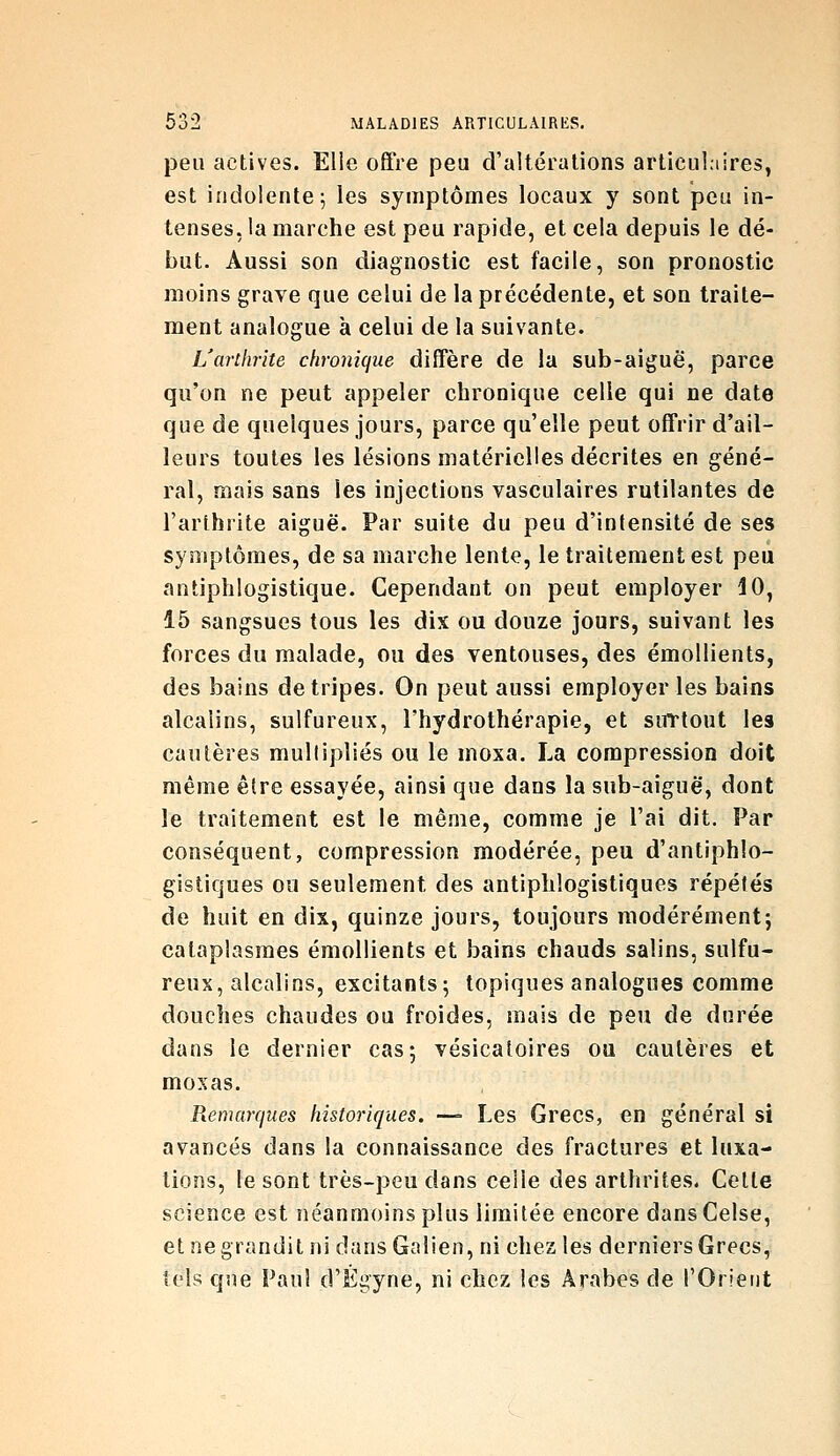 peu actives. Elle offre peu d'altérations articul.iires, est indolente j les symptômes locaux y sont peu in- tenses, la marche est peu rapide, et cela depuis le dé- but. Aussi son diagnostic est facile, son pronostic moins grave que celui de la précédente, et son traite- ment analogue à celui de la suivante. L'arthrite chronique diffère de la sub-aiguë, parce qu'on ne peut appeler chronique celle qui ne date que de quelques jours, parce qu'elle peut offrir d'ail- leurs toutes les lésions matérielles décrites en géné- ral, mais sans les injections vasculaires rutilantes de l'arthrite aiguë. Par suite du peu d'intensité de ses symptômes, de sa marche lente, le traitement est peu antiphlogistique. Cependant on peut employer 10, 15 sangsues tous les dix ou douze jours, suivant les forces du malade, ou des ventouses, des émollients, des bains de tripes. On peut aussi employer les bains alcalins, sulfureux, l'hydrothérapie, et surtout les cautères multipliés ou le moxa. La compression doit même être essayée, ainsi que dans la sub-aiguë, dont le traitement est le même, comme je l'ai dit. Par conséquent, compression modérée, peu d'antiphlo- gistiques ou seulement des antiphlogistiques répétés de huit en dix, quinze jours, toujours modérément; cataplasmes émollients et bains chauds salins, sulfu- reux, alcalins, excitants; topiques analogues comme douches chaudes ou froides, mais de peu de durée dans le dernier cas; vésicatoires ou cautères et moxas. Remarques historiques. —= Les Grecs, en général si avancés dans la connaissance des fractures et luxa- tions, le sont très-peu dans celle des arthrites. Celte science est néanmoins plus limitée encore dans Celse, et ne grandit ni dansGalien, ni chez les derniers Grecs, tels que Paul d'Égyne, ni chez les Arabes de l'Orient