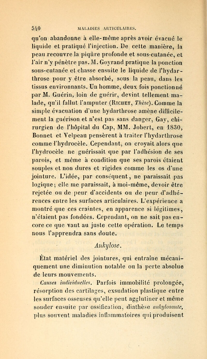 qu'on abandooae à elle-même après avoir évacué le liquide et pratique l'injection. De cette manière, la peau recouvre la piqûre profonde et sous-cutanée, et l'air n'y pénètre pas. M. Goyrand pratique la ponction sous-cutanée et chasse ensuite le liquide de Thydar- throse pour y être absorbé, sous la peau, dans les tissus environnants. Un homme, deux fois ponctionné par M. Guérin, loin de guérir, devint tellement ma- lade, qu'il fallut l'amputer (Rîchet, T/?èse). Comme la simple évacuation d'une hydarthrose amène difficile- ment la guérison et n'est pas sans danger, Gay, chi- rurgien de l'hôpital du Cap, MM. Jobert, en 1830, Bonnet et Velpeau pensèrent à traiter Thydarthrose comme l'hydrocèle. Cependant, on croyait alors que l'hydrocèle ne guérissait que par l'adhésion de ses parois, et même à condition que ses parois étaient souples et non dures et rigides comme les os d'une jointure. L'idée, par conséquent, ne paraissait pas logique5 elle me paraissait, à moi-même, devoir être rejetée ou de peur d'accidents ou de peur d'adhé- rences entre les surfaces articulaires. L'expérience a montré que ces craintes, en apparence si légitimes, n'étaient pas fondées. Cependant, on ne sait pas en- core ce que vaut au juste cette opération. Le temps nous l'apprendra sans doute. Âîikylose. État matériel des jointures, qui entraîne mécani- quement une diminution notable ou la perte absolue de leurs mouvements. Causes îndividiidles. Parfois immobilité prolongée, résorption des cartilages, exsudation plastique entre les surfaces osseuses qu'elle peut agglutiner et même souder ensuite par ossifîcaSion, diathèse ankylosanie, plus souvent maladies inflfimraatoires qui produisent