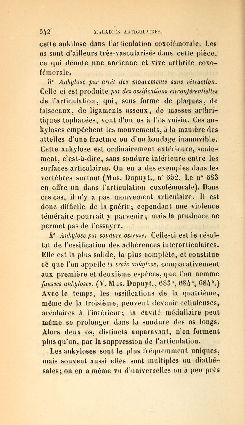 cette ankilose dans l'articulation coxofémorale. Les os sont d'ailleurs très-vascularisés dans cette pièce, ce qui dénote une ancienne et vive arthrite coxo- fémorale. 3° Anhjlose par arrêt des mouvements sans rétraction. Celle-ci est produite par des ossifications circonférentielles de l'arliculation, qui, sous forme de plaques, de faisceaux, de ligaments osseux, de masses arthri- tiques tophacées, vont d'un os à l'os voisin. Ces an- kyloses empêchent les mouvements, à la manière des attelles d'une fracture ou d'un bandage inamovible. Cette ankylose est ordinairement extérieure, seule- ment, c'est-a-dire, sans soudure intérieure entre les surfaces articulaires. On en a des exemples dans les vertèbres surtout (Mus. Dupuyt., n° 652. Le n° 683 en offre un dans l'articulation coxofémorale). Dans ces cas, il n'y a pas mouvement articulaire. Il est donc difficile de la guérir 5 cependant une violence téméraire pourrait y parvenir 5 mais la prudence ne permet pas de l'essayer. A' Ankylose par soudure osseuse. Celle-ci est le résul'- tat de l'ossification des adhérences interarticulaires. Elle est la plus solide, la plus complète, et constitue ce que l'on appelle la vraie ankylose, comparativement aux première et deuxième espèces, que l'on nomnae fausses aukyloses. (Y. Mus. Dupuyt., 683% 68i% 684.) Avec le temps, les ossifications de la quatrième, même de la troisième, peuvent devenir celluleuses, aréolaires à l'intérieur5 la cavité médullaire peut même se prolonger dans la soudure des os longs. Alors deux os, distincts auparavant, n'en forment plus qu'un, par la suppression de l'articulation. Les ankyloses sont le plus fréquemment uniques, mais souvent aussi elles sont multiples ou diathé- sales; on en a même vu d'universelles ou à peu près