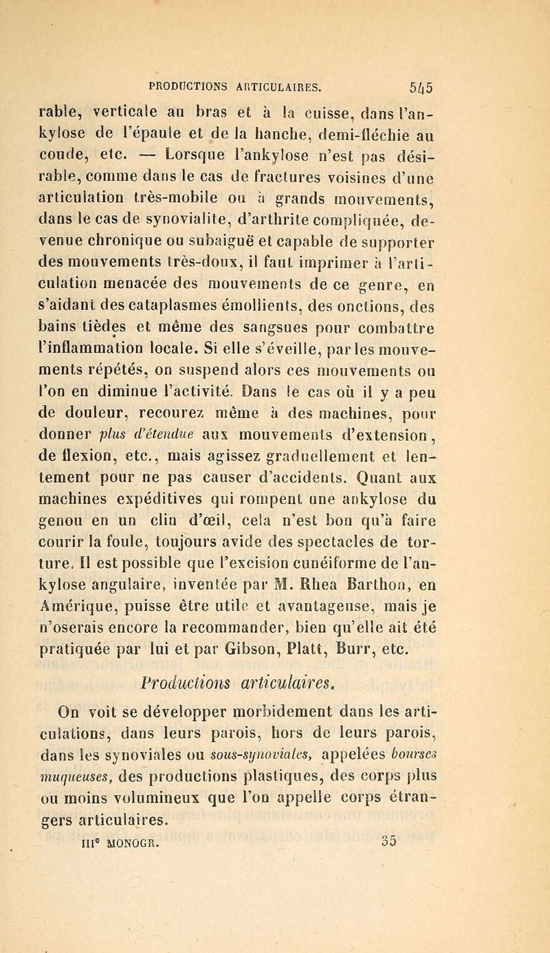 rable, verticale au bras et à !a cuisse, dans l'ari- kylose de l'épaule et de la hanche, demi-îléchie au coude, etc. — Lorsque l'ankylose n'est pas dési- rable, comme dans le cas de fractures voisines d'une articulation très-mobile ou à grands mouvements, dans le cas de synovialite, d'arthrite compliquée, de- venue chronique ou subaiguë et capable de supporter des mouvements très-doux, il faut imprimer à l'arti- culation menacée des mouvements de ce genre, en s'aidant des cataplasmes émollients, des onctions, des bains tièdes et même des sangsues pour combattre l'inflammation locale. Si elle s'éveille, par les mouve- ments répétés, on suspend alors ces mouvements ou l'on en diminue l'activité. Dans !e cas où il y a peu de douleur, recourez même à des machines, pour donner plus d'étendue aux mouvements d'extension, de flexion, etc., mais agissez graduellement et len- tement pour ne pas causer d'accidents. Quant aux machines expéditives qui rompent une ankylose du genou en un clin d'œil, cela n'est bon qu'à faire courir la foule, toujours avide des spectacles de tor- ture. Il est possible que l'excision cunéiforme de l'an- kylose angulaire, inventée par M. Rhea Barthon, en Amérique, puisse être utile et ^ivantageuse, mais je n'oserais encore la recommander, bien qu'elle ait été pratiquée par lui et par Gibson, Platt, Burr, etc. Productions articulaires. On voit se développer morbidement dans les arti- culations, dans leurs parois, hors de leurs parois, dans les synoviales ou sous-synoviales, appelées bourses muqueuses, des productions plastiques, des corps plus ou moins volumineux que l'on appelle corps étran- gers articulaires. III« MONOGR. 35
