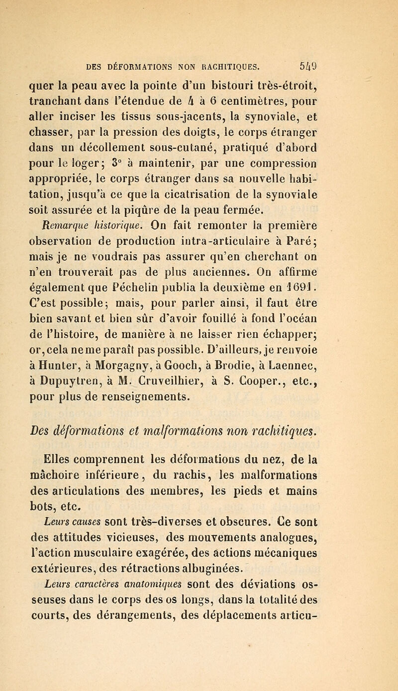DES DÉFORMATIONS NON HACHITIQUES. 5/t9 quer la peau avec la pointe d'un bistouri très-étroit, tranchant dans l'étendue de 4 à 6 centimètres, pour aller inciser les tissus sous-jacents, la synoviale, et chasser, par la pression des doigts, le corps étranger dans un décollement sous-cutané, pratiqué d'abord pour le loger; 3° à maintenir, par une compression appropriée, le corps étranger dans sa nouvelle habi- tation, jusqu'à ce que la cicatrisation de la synoviale soit assurée et la piqûre de la peau fermée. Remarque historique. On fait remonter la première observation de production intra-articulaire à Paré; mais je ne voudrais pas assurer qu'en cherchant on n'en trouverait pas de plus anciennes. On affirme également que Pécheiin publia la deuxième en 'Î69J. C'est possible; mais, pour parler ainsi, il faut être bien savant et bien sûr d'avoir fouillé à fond l'océan de l'histoire, de manière à ne laisser rien échapper; or, cela ne me paraît pas possible. D'ailleurs, je renvoie à Hunter, à Morgagny, à Gooch, à Brodie, à Laennec, à Dupuytren, à M. Cruveilhier, à S. Cooper., etc., pour plus de renseignements. Des déformations et malformations non rachitiques. Elles comprennent les déformations du nez, de la mâchoire inférieure, du rachis, les malformations des articulations des membres, les pieds et mains bots, etc. Leurs causes sont très-diverses et obscures. Ce sont des attitudes vicieuses, des mouvements analogues, l'action musculaire exagérée, des actions mécaniques extérieures, des rétractions albuginées. Leurs caractères anatomiques sont des déviations os- seuses dans le corps des os longs, dans la totalité des courts, des dérangements, des déplacements articu-