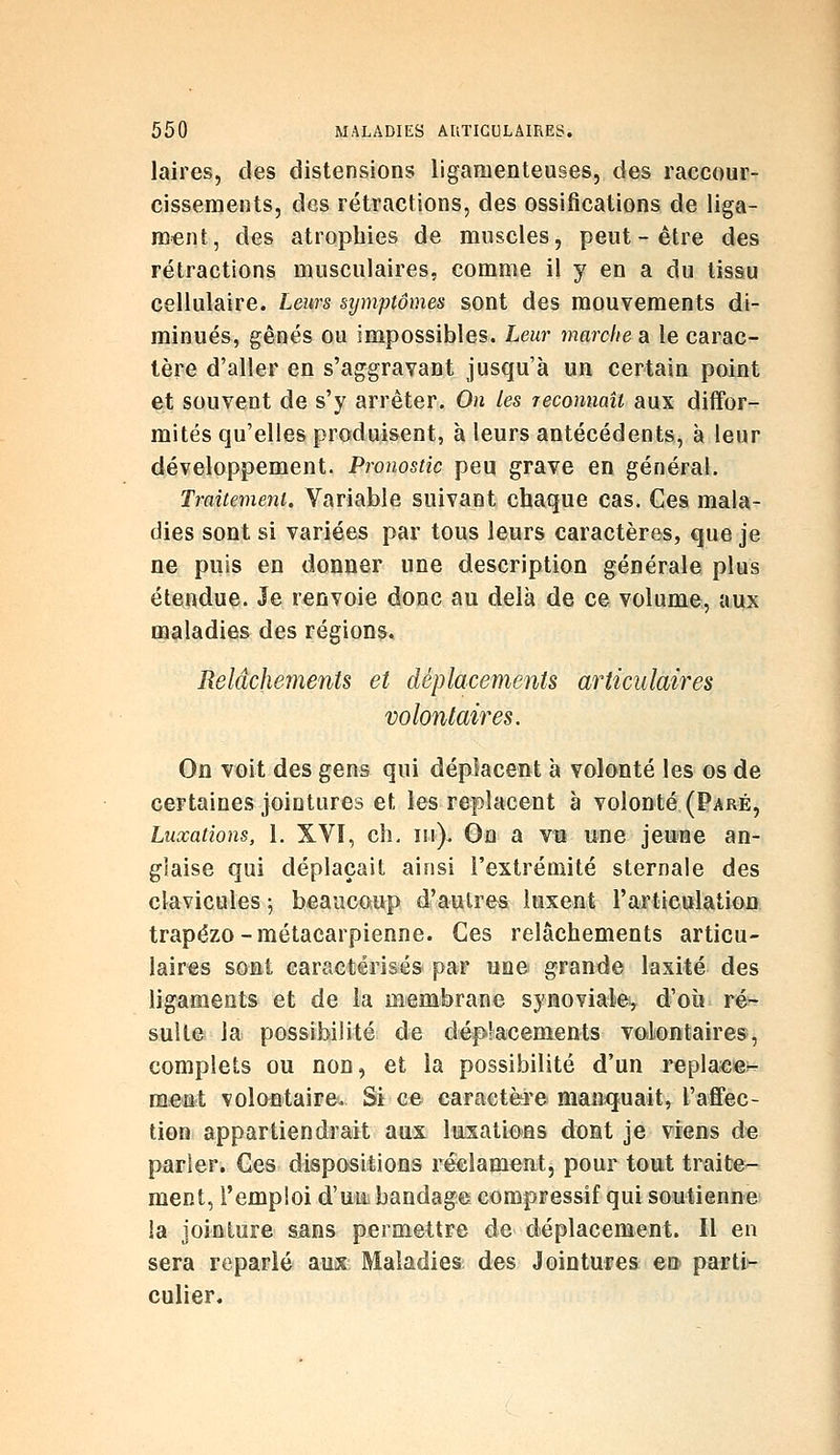 laires, des distensions ligamenteuses, des raccour- cissenjents, des rétractions, des ossifications de liga- ment, des atrophies de muscles, peut-être des rétractions musculaires, comme il y en a du tissu cellulaire. Leurs symptômes sont des mouvements di- minués, gênés ou impossibles. Leur marche a le carac- tère d'aller en s'aggravant jusqu'à un certain point et souvent de s'y arrêter. On les reconnaît aux diffor- mités qu'elles produisent, à leurs antécédents, à leur développement. Pronostic peu grave en général. Traitement, Variable suivant chaque cas. Ces mala- dies sont si variées par tous leurs caractères, que je ne puis en donner une description générale plus étendue. Je renvoie donc au delà de ce volume, aux maladies des régions. Relâchements et déplacements articulaires volontaires. On voit des gens qui déplacent à volonté les os de certaines jointures et les replacent à volonté (Paré, Luxations, l. XVI, ch, m). On a vu une jeune an- glaise qui déplaçait ainsi l'extrémité sternale des clavicules 5 beaucoup d'aulrea luxent l'articulation trapézo-métacarpienne. Ces relâchements articu- laires sont caractérisés par une grande laxité des ligaments et de la membrane synoviale^ d'où ré- sull© la possibilité de déplacements voilontairesj complets ou non, et la possibilité d'un repla««^ ment volontaire. Si ce caractère manquait, l'affec- tion appartiendrait aux luxations dont je viens de parler. Ces dispositions réclament, pour tout traite- ment, l'emploi d'un bandage compressif qui soutienne la jointure sans permettre de déplacement. Il en sera reparlé auix Maladies des Jointures eo' partin culier.