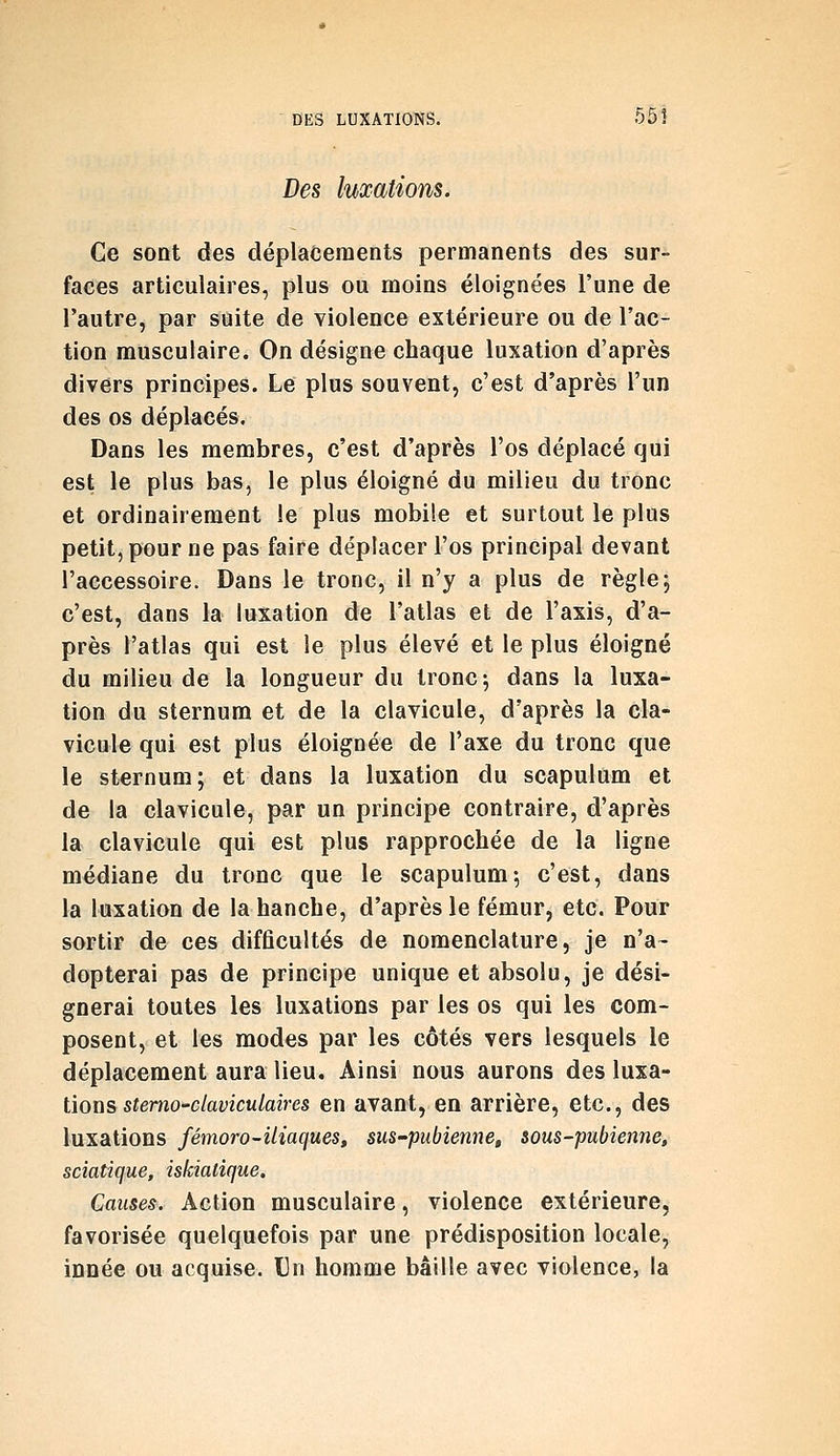 Des luxations. Ce sont des déplacements permanents des sur- faces articulaires, plus ou moins éloignées l'une de l'autre, par suite de violence extérieure ou de l'ac- tion musculaire. On désigne chaque luxation d'après divers principes. Le plus souvent, c'est d'après l'un des os déplacés. Dans les membres, c'est d'après l'os déplacé qui est le plus bas, le plus éloigné du milieu du tronc et ordinairement le plus mobile et surtout le plus petit, pour ne pas faire déplacer l'os principal devant l'accessoire. Dans le tronc, il n'y a plus de règle 5 c'est, dans la luxation de l'atlas et de l'axis, d'a- près l'atlas qui est le plus élevé et le plus éloigné du milieu de la longueur du tronc; dans la luxa- tion du sternum et de la clavicule, d'après la cla- vicule qui est plus éloignée de l'axe du tronc que le sternum; et dans la luxation du scapulum et de la clavicule, par un principe contraire, d'après la clavicule qui est plus rapprochée de la ligne médiane du tronc que le scapulum-, c'est, dans la luxation de la hanche, d'après le fémur, etc. Pour sortir de ces difficultés de nomenclature, je n'a~ dopterai pas de principe unique et absolu, je dési- gnerai toutes les luxations par les os qui les com- posent, et les modes par les côtés vers lesquels le déplacement aura lieu. Ainsi nous aurons des \n%Si- tions stemo'claviculaires en avant, en arrière, etc., des luxations fémoro-iliaques, sus-pubienne, sous-pubienne, sciatique, iskiatique. Causes. Action musculaire, violence extérieure, favorisée quelquefois par une prédisposition locale, innée ou acquise. Un homme bâille avec violence, la