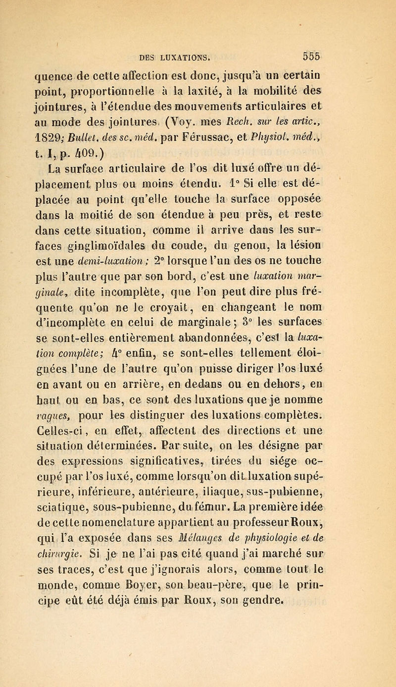 quence de cette affection est donc, jusqu'à un certain point, proportionnelle à la laxité, à la mobilité des jointures, à l'étendue des mouvements articulaires et au mode des jointures. (Voy. mes Rech. sur les artic, 1829; BuUet. des se. méd. par Férussac, et PliysioL méd., t. I,p./i09.) La surface articulaire de l'os dit luxé offre un dé- placement plus ou moins étendu. 1° Si elle est dé- placée au point qu'elle touche la surface opposée dans la moitié de son étendue à peu près, et reste dans cette situation, comme il arrive dans les sur- faces ginglimoïdales du coude, du genou, la lésion est une demi-luxaùon ; 2° lorsque l'un des os ne touche plus l'autre que par son bord, c'est une luxation mar- ginaiey dite incomplète, que l'on peut dire plus fré- quente qu'on ne le croyait, en changeant le nom d'incomplète en celui de marginale ; 3° les surfaces se sont-elles entièrement abandonnées, c'est la luxa- tion complète; !x° enfin, se sont-elles tellement éloi- gnées l'une de l'autre qu'on puisse diriger l'os luxé en avant ou en arrière, en dedans ou en dehors, en haut ou en bas, ce sont des luxations que je nomme vagues, pour les distinguer des luxations complètes. Celles-ci, en effet, affectent des directions et une situation déterminées. Par suite, on les désigne par des expressions significatives, tirées du siège oc- cupé par l'os luxé, comme lorsqu'on dit luxation supé- rieure, inférieure, antérieure, iliaque, sus-pubienne, sciatique, sous-pubienne, du fémur. La première idée de cette nomenclature appartient au professeur Roux, q_ui l'a exposée dans ses Mélanges de physiologie et de chirurgie. Si je ne l'ai pas cité quand j'ai marché sur ses traces, c'est que j'ignorais alors, comme tout le monde, comme Boyer, son beau-père, que le prin- cipe eût été déjà émis par Roux, son gendre.