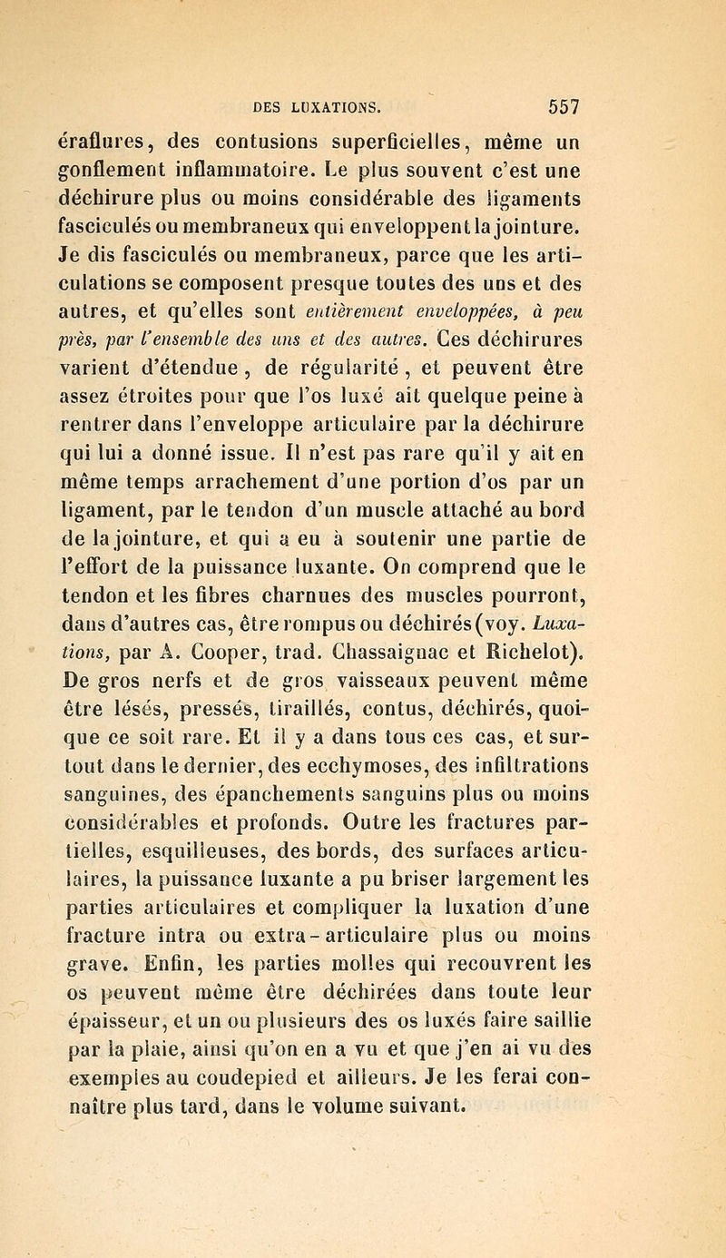 éraflures, des contusions superficielles, mérne un gonflement inflammatoire. Le plus souvent c'est une déchirure plus ou moins considérable des ligaments fascicules ou membraneux qui enveloppent la jointure. Je dis fascicules ou membraneux, parce que les arti- culations se composent presque toutes des uns et des autres, et qu'elles sont entièrement enveloppées, à peu près, par l'ensemble des uns et des autres. Ces déchirures varient d'étendue , de régularité , et peuvent être assez étroites pour que l'os luxé ait quelque peine à rentrer dans l'enveloppe articulaire par la déchirure qui lui a donné issue. Il n'est pas rare qu'il y ait en même temps arrachement d'une portion d'os par un ligament, par le tendon d'un muscle attaché au bord de la jointure, et qui a eu à soutenir une partie de TefFort de la puissance luxante. On comprend que le tendon et les fibres charnues des muscles pourront, dans d'autres cas, être rompus ou déchirés (voy. Luxa- tions, par A. Cooper, trad. Chassaignac et Richelot), De gros nerfs et de gros vaisseaux peuvent même être lésés, pressés, tiraillés, contus, déchirés, quoi- que ce soit rare. Et il y a dans tous ces cas, et sur- tout dans le dernier, des ecchymoses, des infiltrations sanguines, des épanchemenls sanguins plus ou moins considérables et profonds. Outre les fractures par- tielles, esquilleuses, des bords, des surfaces articu- laires, la puissance luxante a pu briser largement les parties articulaires et compliquer la luxation d'une fracture intra ou extra-articulaire plus ou moins grave. Enfin, les parties molles qui recouvrent les os peuvent même être déchirées dans toute leur épaisseur, et un ou plusieurs des os luxés faire saillie par la plaie, ainsi qu'on en a vu et que j'en ai vu des exemples au coudepied et ailleurs. Je les ferai con- naître plus tard, dans le volume suivant.