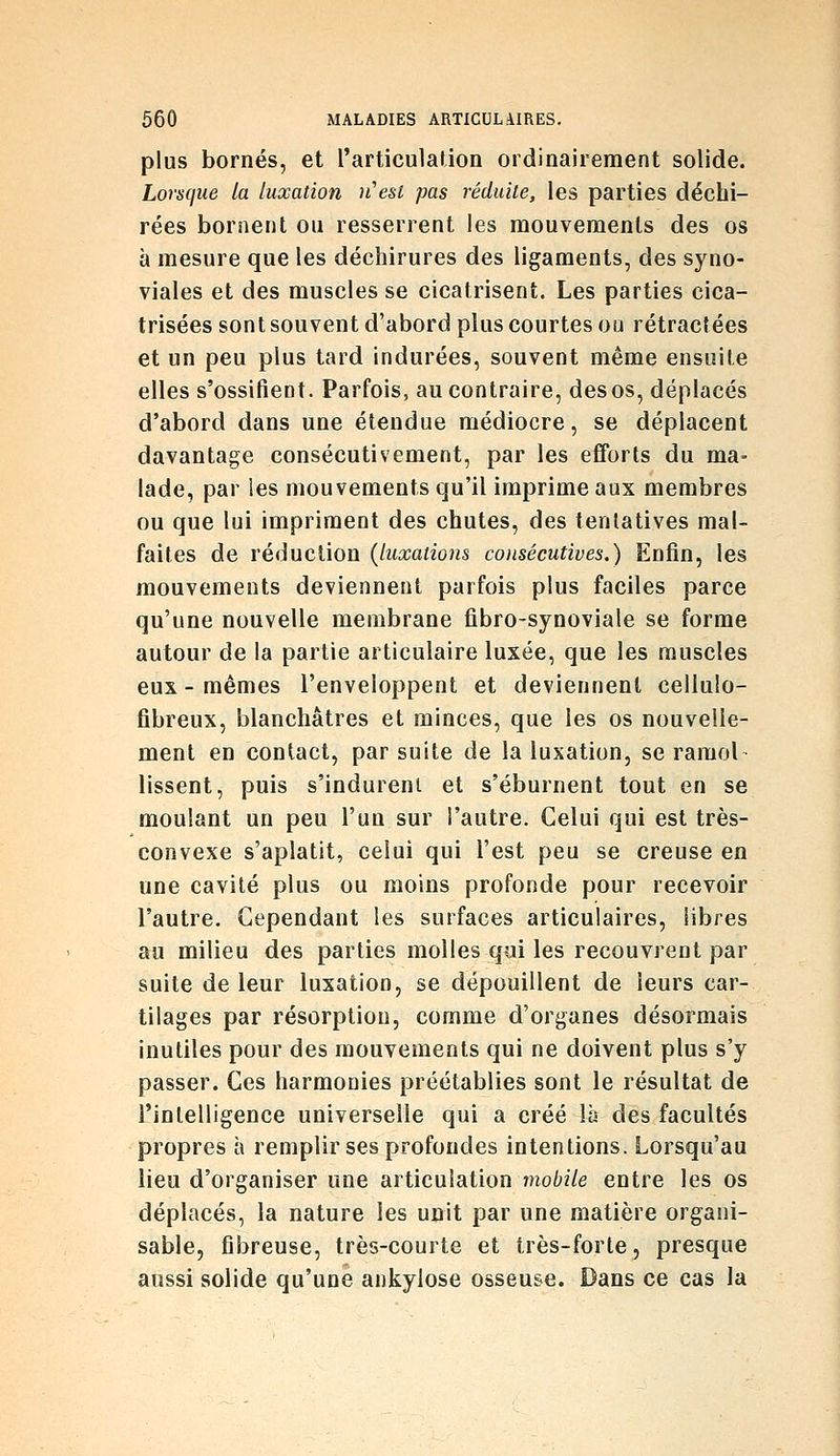 plus bornés, et rarticulation ordinairement solide. Lorsque la luxation n'est pas réduite, les parties déchi- rées bornent ou resserrent les mouvements des os à mesure que les déchirures des ligaments, des syno- viales et des muscles se cicatrisent. Les parties cica- trisées sont souvent d'abord plus courtes ou rétractées et un peu plus tard indurées, souvent même ensuite elles s'ossifient. Parfois, au contraire, des os, déplacés d'abord dans une étendue médiocre, se déplacent davantage consécutivement, par les efforts du ma- lade, par les mouvements qu'il imprime aux membres ou que lui impriment des chutes, des tentatives mal- faites de réduction (luxations consécutives.) Enfin, les mouvements deviennent parfois plus faciles parce qu'une nouvelle membrane fibro-synoviale se forme autour de la partie articulaire luxée, que les muscles eux - mêmes l'enveloppent et deviennent cellulo- fibreux, blanchâtres et minces, que les os nouvelle- ment en contact, par suite de la luxation, se ramol lissent, puis s'indurent et s'éburnent tout en se moulant un peu l'un sur l'autre. Celui qui est très- convexe s'aplatit, celui qui l'est peu se creuse en une cavité plus ou moins profonde pour recevoir l'autre. Cependant les surfaces articulaires, libres au milieu des parties molles qui les recouvrent par suite de leur luxation, se dépouillent de leurs car- tilages par résorption, comme d'organes désormais inutiles pour des mouvements qui ne doivent plus s'y passer. Ces harmonies préétablies sont le résultat de l'intelligence universelle qui a créé là des facultés propres à remplir ses profondes intentions. Lorsqu'au lieu d'organiser une articulation mobile entre les os déplacés, la nature les unit par une matière organi- sable, fibreuse, très-courte et très-forte, presque aussi solide qu'une ankyiose osseuse. Dans ce cas la