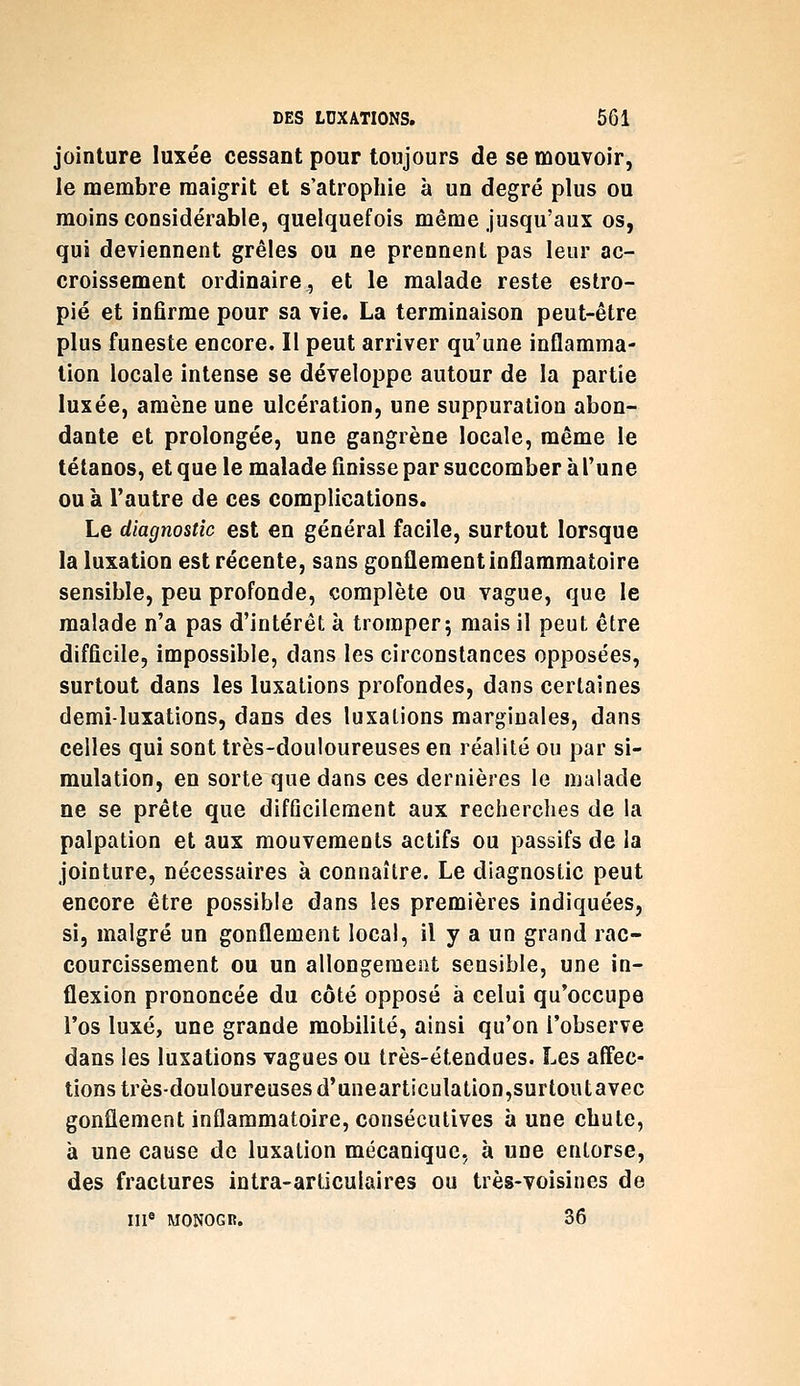 jointure luxée cessant pour toujours de se mouvoir, le membre maigrit et s'atrophie à un degré plus ou moins considérable, quelquefois même jusqu'aux os, qui deviennent grêles ou ne prennent pas leur ac- croissement ordinaire, et le malade reste estro- pié et infirme pour sa vie. La terminaison peut-être plus funeste encore. Il peut arriver qu'une inflamma- tion locale intense se développe autour de la partie luxée, amène une ulcération, une suppuration abon- dante et prolongée, une gangrène locale, même le tétanos, et que le malade finisse par succomber à l'une ou à l'autre de ces complications. Le diagnostic est en général facile, surtout lorsque la luxation est récente, sans gonûementinflammatoire sensible, peu profonde, complète ou vague, que le malade n'a pas d'intérêt à tromper; mais il peut être difficile, impossible, dans les circonstances opposées, surtout dans les luxations profondes, dans certaines demi-luxations, dans des luxations marginales, dans celles qui sont très-douloureuses en réalité ou par si- mulation, en sorte que dans ces dernières le malade ne se prête que difficilement aux recherches de la palpation et aux mouvements actifs ou passifs de la jointure, nécessaires à connaître. Le diagnostic peut encore être possible dans les premières indiquées, si, malgré un gonflement local, il y a un grand rac- courcissement ou un allongement sensible, une in- flexion prononcée du côté opposé à celui qu'occupe l'os luxé, une grande mobilité, ainsi qu'on l'observe dans les luxations vagues ou très-étendues. Les affec- tions très-douloureuses d'unearticulation,surtoutavec gonflement inflammatoire, consécutives aune chute, à une cause de luxation mécanique, à une entorse, des fractures intra-articulaires ou très-voisines de m* MONOGR. 36