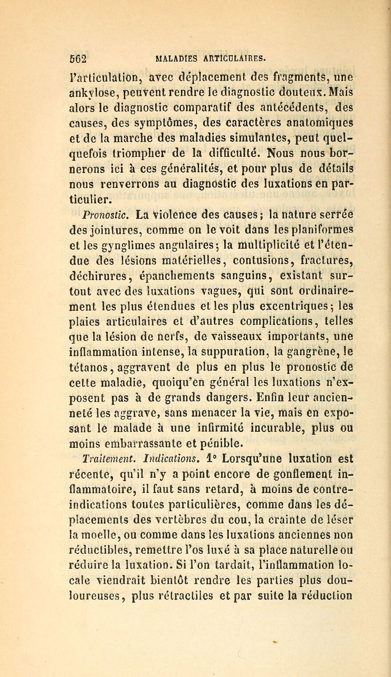 l'articulation, avec déplacement des fragments, une ankvlose, peuvent rendre le diagnostic douteux. Mais alors le diagnostic comparatif des antécédents, des causes, des symptômes, des caractères anatomiques et de la marche des maladies simulantes, peut quel- quefois triompher de la difficulté. Nous nous bor- nerons ici à ces généralités, et pour plus de détails nous renverrons au diagnostic des luxations en par- ticulier. Pronostic. La Violence des causes j la nature serrée des jointures, comme on le voit dans lesplaniformes et les gynglimes angulaires; la multiplicité et l'éten- due des lésions matérielles, contusions, fractures, déchirures, épancheraents sanguins, existant sur- tout avec des luxations vagues, qui sont ordinaire- ment les plus étendues elles plus excentriques; les plaies articulaires et d'autres complications, telles que la lésion de nerfs, de vaisseaux importants, une inflammation intense, la suppuration, la gangrène, le tétanos, aggravent de plus en plus le pronostic dé cette maladie, quoiqu'en général les luxations n'ex- posent pas à de grands dangers. Enfin leur ancien- neté les aggrave, sans menacer la vie, mais en expo- sant le malade à une infirmité incurable, plus ou moins embarrassante et pénible. Traitement. Indications, 1** Lorsqu'une luxation est récente, qu'il n'y a point encore de gonflement in- flammatoire, il faut sans retard, à moins de contre- indications toutes particulières, comme dans les dé- placements des vertèbres du cou, la crainte de léser la moelle, ou comme dans les luxations anciennes non réductibles, remettre l'os luxé à sa place naturelle ou réduire la luxation. Si l'on tardait, l'inflammation lo- cale viendrait bientôt rendre les parties plus dou- loureuses, plus rétractiles et par suite la réduction