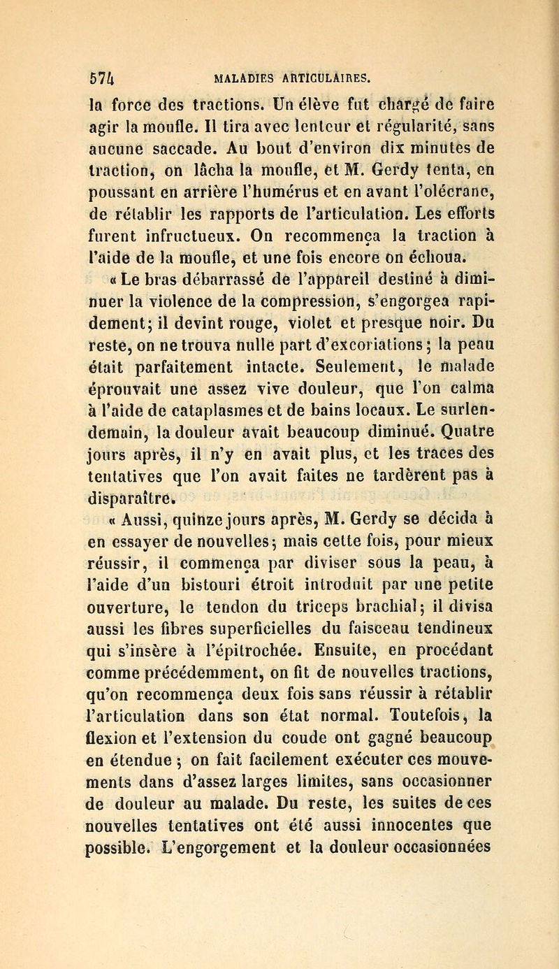 la force dos tractions. Un élève fut chargé de faire agir la moufle. Il tira avec lenlcur et régularité, sans aucune saccade. Au bout d'environ dix minutes de traction, on lâcha la moufle, et M. Gerdy tenta, en poussant en arrière l'humérus et en avant l'olécrane, de rétablir les rapports de l'articulation. Les efforts furent infructueux. On recommença la traction à l'aide de la moufle, et une fois encore on échoua. «Le bras débarrassé de l'appareil destiné à dimi- nuer la violence de la compression, s'engorgea rapi- dement; il devint rouge, violet et presque noir. Du reste, on ne trouva nulle part d'excoriations ; la peau était parfaitement intacte. Seulement, le malade éprouvait une assez vive douleur, que l'on calma à l'aide de cataplasmes et de bains locaux. Le surlen- demain, la douleur avait beaucoup diminué. Quatre jours après, il n'y en avait plus, et les traces des tentatives que l'on avait faites ne tardèrent pas à disparaître. « Aussi, quinze jours après, M. Gerdy se décida à en essayer de nouvelles; mais cette fois, pour mieux réussir, il commença par diviser sous la peau, à l'aide d'un bistouri étroit introduit par une petite ouverture, le tendon du triceps brachial; il divisa aussi les fibres superficielles du faisceau tendineux qui s'insère à l'épitrochée. Ensuite, en procédant comme précédemment, on fit de nouvelles tractions, qu'on recommença deux fois sans réussir à rétablir l'articulation dans son état normal. Toutefois, la flexion et l'extension du coude ont gagné beaucoup en étendue ; on fait facilement exécuter ces mouve- ments dans d'assez larges limites, sans occasionner de douleur au malade. Du reste, les suites de ces nouvelles tentatives ont été aussi innocentes que possible. L'engorgement et la douleur occasionnées