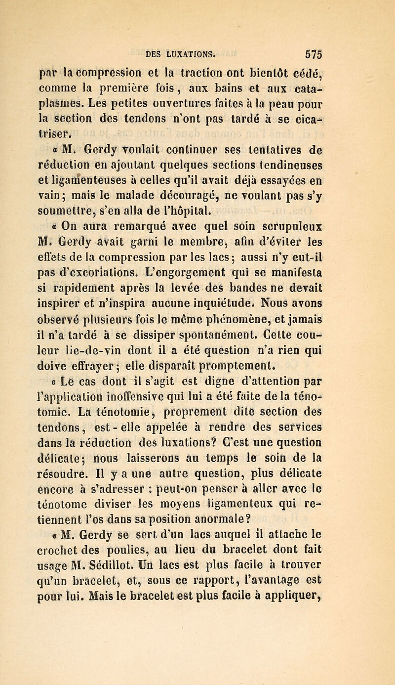par la compression et la traction ont bientôt cédé, comme la première fois, aux bains et aux cata- plasmes. Les petites ouvertures faites à la peau pour la section des tendons n'ont pas tardé à se cica-* triser. 0 M. Gerdy voulait continuer ses tentatives de réduction en ajoutant quelques sections tendineuses et ligamenteuses à celles qu'il avait déjà essayées en vain; mais le malade découragé, ne voulant pas s'y soumettre, s'en alla de l'hôpital. «t On aura remarqué avec quel soin scrupuleux M* Gerdy avait garni le membre, afin d'éviter les effets de la compression par les lacs-, aussi n'y eut-il pas d'excoriations. L'engorgement qui se manifesta si rapidement après la levée des bandes ne devait inspirer et n'inspira aucune inquiétude. Nous avons observé plusieurs fois le môme phénomène, et jamais il n'a tardé à se dissiper spontanément. Cette cou- leur lie-de-vin dont il a été question n'a rien qui doive effrayer; elle disparaîtpromptement. 0 Lé cas dont il s'agit est digne d'attention par l'application inoff'ensive qui lui a été faite delà téno- tomie. La ténotomie, proprement dite section des tendons, est - elle appelée à rendre des services dans la réduction des luxations? C'est une question délicate; nous laisserons au temps le soin de la résoudre. Il y a une autre question, plus délicate encore à s'adresser : peut-on penser à aller avec le ténotome diviser les moyens ligamenteux qui re- tiennent l'os dans sa position anormale? « M. Gerdy se sert d'un lacs auquel il attache le crochet des poulies, au lieu du bracelet dont fait usage M. Sédillot. Un lacs est plus facile à trouver qu'un bracelet, et, sous ce rapport, l'avantage est pour lui. Mais le bracelet est plus facile à appliquer,