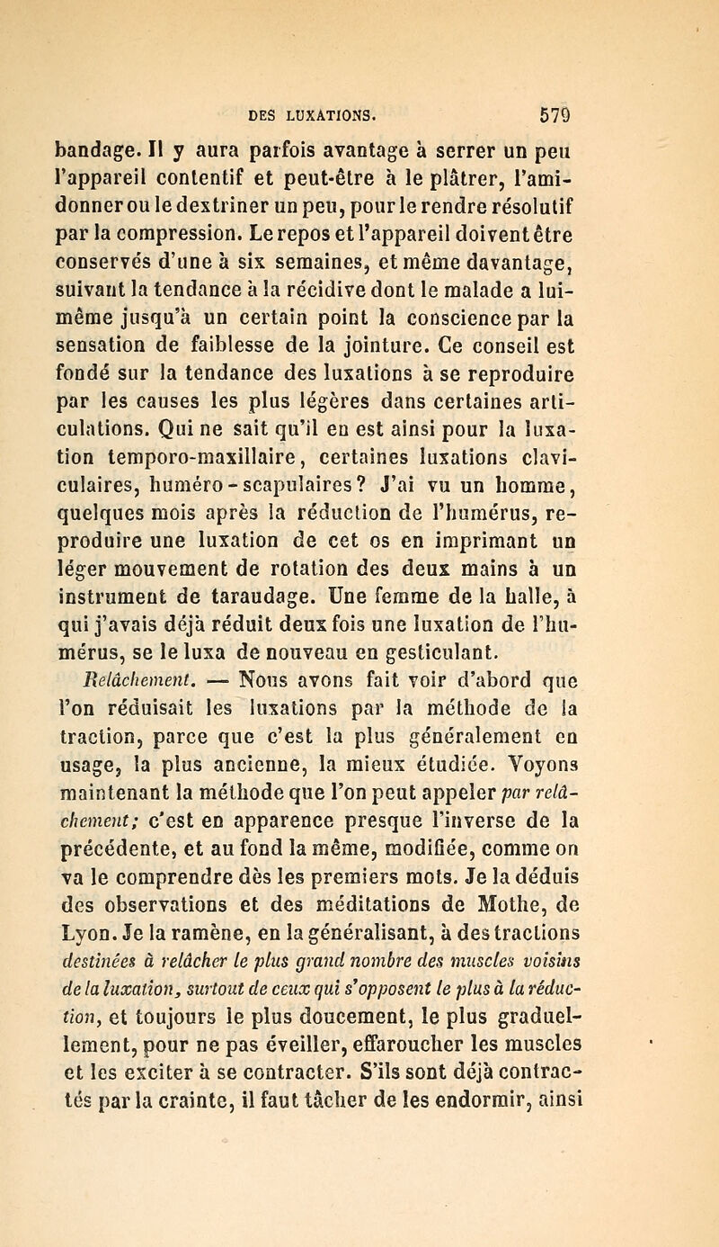bandage. Il y aura parfois avantage à serrer un peu l'appareil conlentif et peut-être à le plâtrer, l'ami- donner ou le dextriner un peu, pour le rendre résolutif par la compression. Le repos et l'appareil doivent être conservés d'une à six semaines, et même davantage, suivant la tendance à la récidive dont le malade a lui- même jusqu'à un certain point la conscience par la sensation de faiblesse de la jointure. Ce conseil est fondé sur la tendance des luxations à se reproduire par les causes les plus légères dans certaines arti- culations. Qui ne sait qu'il en est ainsi pour la luxa- tion temporo-maxillaire, certaines luxations clavi- culaires, huméro-scapuîaires? J'ai vu un homme, quelques mois après la réduction de l'humérus, re- produire une luxation de cet os en imprimant un léger mouvement de rotation des deux mains à un instrument de taraudage. Une femme de la halle, à qui j'avais déjà réduit deux fois une luxation de l'hu- mérus, se le luxa de nouveau en gesticulant. Relâchement. — Nous avons fait voir d'abord que l'on réduisait les luxations par la méthode de !a traction, parce que c'est la plus généralement en usage, la plus ancienne, la mieux étudiée. Voyons maintenant la méthode que l'on peut appeler par relâ- chement; c'est en apparence presque l'inverse de la précédente, et au fond la même, modifiée, comme on va le comprendre dès les premiers mots. Je la déduis des observations et des méditations de Mothe, de Lyon. Je la ramène, en la généralisant, à des tractions destinées à relâcher le plus grand nombre des muscles voisins de la luxation, surtout de ceux qui s'opposent le plus à la réduc- tion, et toujours le plus doucement, le plus graduel- lement, pour ne pas éveiller, effaroucher les muscles et les exciter à se contracter. S'ils sont déjà contrac- tés par la crainte, il faut tâcher de les endormir, ainsi