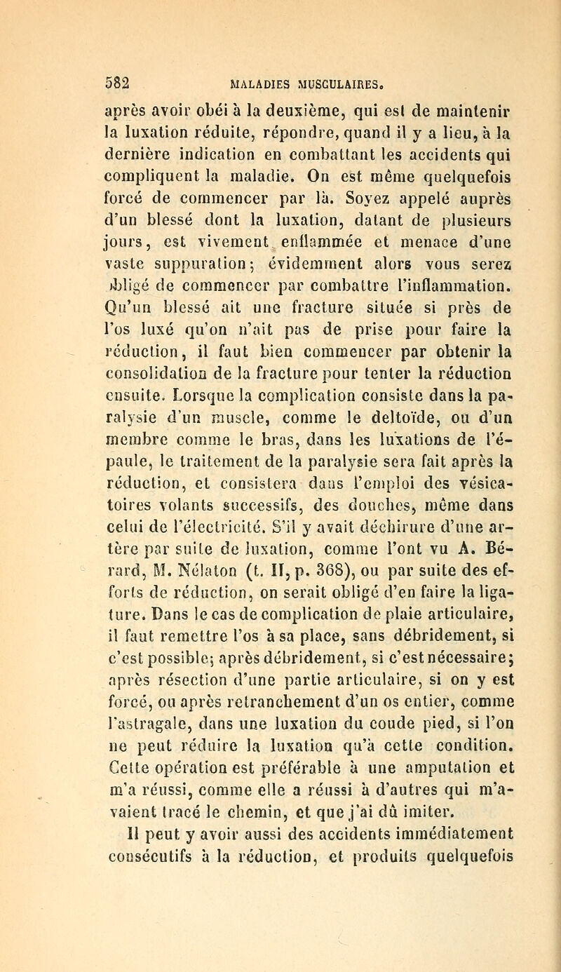 après avoir obéi à la deuxième, qui est de maintenir la luxation réduite, répondre, quand il y a lieu, à la dernière indication en combattant les accidents qui compliquent la maladie. On est même quelquefois forcé de commencer par là. Soyez appelé auprès d'un blessé dont la luxation, datant de plusieurs jours, est vivement enllammée et menace d'une vaste suppuration; évidemment alors vous serez ibligé de commencer par combattre l'inflammation. Qu'un blessé ait une fracture située si près de l'os luxé qu'on n'ait pas de prise pour faire la réduction, il faut bien commencer par obtenir la consolidation de la fracture pour tenter la réduction ensuite. Lorsque la complication consiste dans la pa- ralysie d'un muscle, comme le deltoïde, ou d'un membre comme le bras, dans les luxations de l'é- paule, le traitement de la paralysie sera fait après la réduction, et consistera dans l'emploi des vésica- toires volants successifs, des douches, même dans celui de l'électricité. S'il y avait déchirure d'une ar- tère par suite de luxation, comme l'ont vu A. Bé- rard, M. Nélaton (t. lï, p. 368), ou par suite des ef- forts de réduction, on serait obligé d'en faire la liga- ture. Dans le cas de complication de plaie articulaire, il faut remettre l'os à sa place, sans débridement, si c'est possible; après débridement, si c'est nécessaire; après résection d'une partie articulaire, si on y est forcé, ou après retranchement d'un os entier, comme l'astragale, dans une luxation du coude pied, si l'on ne peut réduire la luxation qu'à cette condition. Celte opération est préférable à une amputation et m'a réussi, comme elle a réussi à d'autres qui m'a- vaient tracé le chemin, et que j'ai àù. imiter. Il peut y avoir aussi des accidents immédiatement consécutifs à la réduction, et produits quelquefois