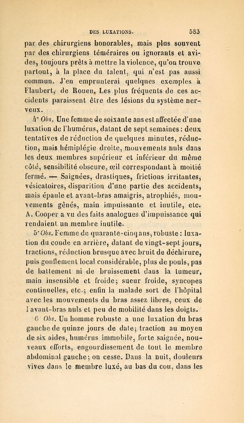 par des chirurgiens honorables, mais plus souvent par des chirurgiens téméraires ou ignorants et avi- des, toujours prêts à mettre la violence, qu'on trouve partout, à la place du talent, qui n'est pas aussi commun. J'en emprunterai quelques exemples à Flaubert, de Rouen, Les plus fréquents de ces ac- cidents paraissent être des lésions du système ner- veux. Ix^ Obs. Une femme de soixante ans est afifectée d'une luxation de l'humérus, datant de sept semaines : deux tentatives de réduction de quelques minutes, réduc- tion, mais hémiplégie droite, mouvements nuls dans les deux membres supérieur et inférieur du mêraô côté, sensibilité obscure, œil correspondant à moitié fermé. — Saignées, drastiques, frictions irritantes, vésicaloires, disparition d'une partie des accidents, mais épaule et avant-bras amaigris, atrophiés, mou- vements gênés, main impuissante et inutile, etc. A. Cooper a vu des faits analogues d'impuissance qui rendaient un membre inutile. ^Obs. Femme do quarante-cinqans, robuste: luxa- tion du coude en arrière, datant de vingt-sept jours, tractions, réduction brusque avec bruit de déchirure, puis gonflement local considérable, plus de pouls, pas de battement ni de bruissement daus la tumeur, main insensible et froide; sueur froide, syncopes continuelles, etc.; enfin la malade sort de l'hôpital avec les mouvements du bras assez libres, ceux de 1 avant-bras nuls cl peu de mobilité dans les doigts. 6 Obs. Un homme robuste a une luxation du bras gauche de quinze jours de date; traction au moyen de six aides, humérus immobile, forte saignée, nou- veaux efforts, engourdissement de tout le membre abdominal gauche; on cesse. Dans la nuit, douleurs vives dans le membre luxé, au bas du cou, dans les