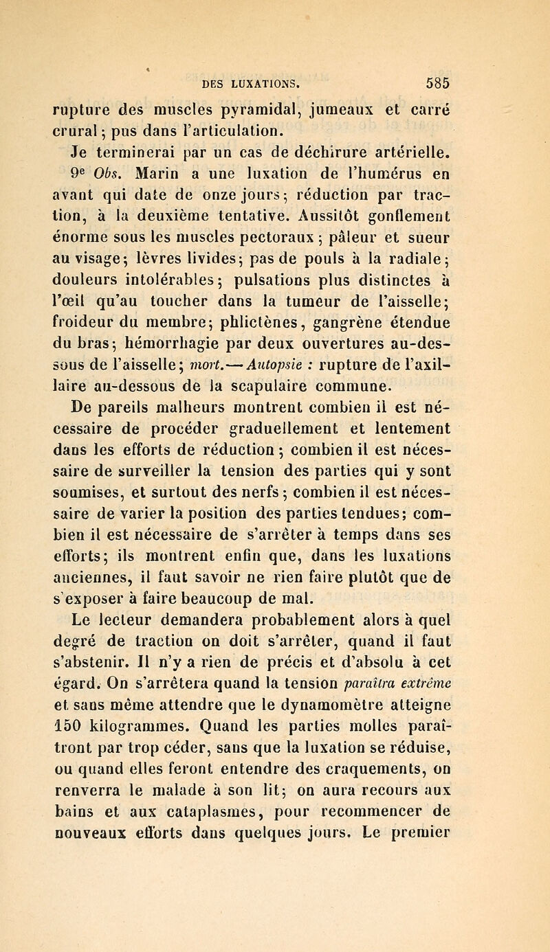 rupture des muscles pyramidal, jumeaux et carré crural ; pus dans l'articulation. Je terminerai par un cas de déchirure artérielle. 9^ Obs. Marin a une luxation de l'humérus en avant qui date de onze jours; réduction par trac- lion, à la deuxième tentative. Aussitôt gonflement énorme sous les muscles pectoraux ; pâleur et sueur au visage-, lèvres livides; pas de pouls à la radiale; douleurs intolérables; pulsations plus distinctes à l'œil qu'au toucher dans la tumeur de l'aisselle; froideur du membre; phlictènes, gangrène étendue du bras; hémorrhagie par deux ouvertures au-des- sous de l'aisselle; mort.—Autopsie : rupture de l'axil- laire au-dessous de la scapulaire commune. De pareils malheurs montrent combien il est né- cessaire de procéder graduellement et lentement dans les efforts de réduction ; combien il est néces- saire de surveiller la tension des parties qui y sont soumises, et surtout des nerfs ; combien il est néces- saire de varier la position des parties tendues; com- bien il est nécessaire de s'arrêter à temps dans ses efforts; ils montrent enfin que, dans les luxations anciennes, il faut savoir ne rien faire plutôt que de s'exposer à faire beaucoup de mal. Le lecteur demandera probablement alors à quel degré de traction on doit s'arrêter, quand il faut s'abstenir. Jl n'y a rien de précis et d'absolu à cet égard. On s'arrêtera quand la tension paraîtra extrême et sans même attendre que le dynamomètre atteigne 150 kilogrammes. Quand les parties molles paraî- tront par trop céder, sans que la luxation se réduise, ou quand elles feront entendre des craquements, on renverra le malade à son lit; on aura recours aux bains et aux cataplasmes, pour recommencer de nouveaux efforts dans quelques jours. Le premier