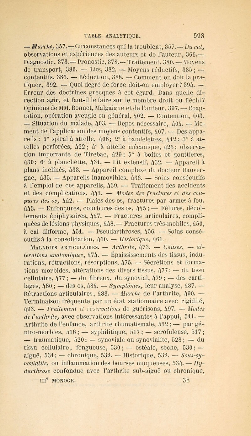 — Marche, 357.—Circonstances qui la troublent, 357.— Du cal, observations et expériences des auteurs et de l'auteur, 366.— Diagnostic, 373.—Pronostic,378.—Traitement, 380. —Moyens de transport, 380. — Lits, 382. — Moyens réductifs, 385 ; — contentifs, 386. — Réduction, 388. ■— Comment on doit la pra- tiquer, 392. — Quel degré de force doit-on employer? 39/1. — Erreur des doctrines grecques à cet égard. Dans quelle di- rection agir, et faut-il le faire sur le membre droit ou fléchi ? Opinions de MM. Bonnet, Malgaigne et de l'auteur, 397. — Goap- tation, opération aveugle en général, Zi02. — Contention, Zi03. — Situation du malade, Zi03. — Repos nécessaire, 40Z(. — Mo- ment de l'application des moyens contentifs, /i07. — Des appa- reils : 1 spiral à attelle, 408; 2 à bandelettes, /|.J2 ; 3° à at- telles perforées, Z|22 ; lx° à attelle mécanique, /i26 ; observa- tion importante de Tirebac, 429; b à boites et gouttières, 430 ; 6 à planchette, 431. — Lit extensif, 432. — Appareil à plans inclinés, 433. — Appareil complexe du docteur Dauver- gne, 435. — Appareils inamovibles, 436. — Soins consécutifs à l'emploi de ces appareils, 439. — Traitement des accidents et des complications, 441. — Modes des fractures el des cou- pures des os, 442. — Plaies des os, fractures par armes à feu. 443. — Enfonçures, courbures des os, 445 ; — Fêlures, décol- lements épiphysaires, 447. — Fractures articulaires, compli- quées de lésions physiques, 448.— Fractures très-mobiles, 450, à cal difforme, 451. — Pseudarthroses, 456. •— Soins consé- cutifs à la consolidation, 460. — Historique, 461. Maladies articulaires. — Arthrite, 473. — Causes, — «/- téralions anatorniques, kl h. — Épaississements des tissus, indu- rations, rétractions, résorptions, 475. — Sécrétions et forma- tions morbides, altérations des divers tissus, 477 ; — du tissu cellulaire, 477; — du fibreux, du synovial, 479 ; ~ des carti- lages, 480 ; — des os, 484. — Symptômes, leur analyse, 487. — Rétractions articulaires, 488. — Marche de l'arthrite, 490. — Terminaison fréquente par un état stationnaire avec rigidité, 493. — Traitement cl observations de guérisons, 497. — Modes de l'arthrite, avec observations intéressantes à l'appui, 511.— Arthrite de l'enfance, arthrite rhumatismale, 512 ; — par gé- nito-morbies, 516 ; — syphilitique, 517 ; — scrofuleuse, 517 ; — traumatique, 520 ; — synoviale ou synovialite, 528 ; — du tissu cellulaire, fongueuse, 530; — ostéale, sèche, 530; — aiguë, 531; — chronique, 532. — Historique, 532. — Sous-sij- ■noviatîte, ou inflammation des bourses muqueuses, 534. — Hy- darihrose confondue avec l'arthrite sub-aiguë ou chronique, m' MONOGR. 38