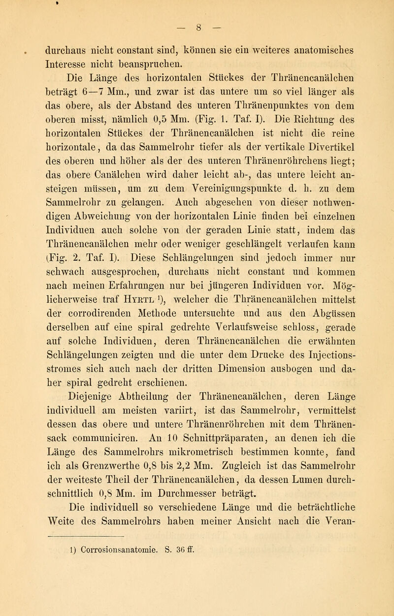 durchaus nicht constant sind, können sie ein weiteres anatomisches Interesse nicht beanspruchen. Die Länge des horizontalen Stückes der Thränencanälchen beträgt 6—7 Min., und zwar ist das untere um so viel länger als das obere, als der Abstand des unteren Thränenpunktes von dem oberen misst, nämlich 0,5 Mm. (Fig. 1. Taf. I). Die Pachtung des horizontalen Stückes der Thränencanälchen ist nicht die reine horizontale, da das Sammelrohr tiefer als der vertikale Divertikel des oberen und höher als der des unteren Thränenröhrchens liegt; das obere Canälchen wird daher leicht ab-, das untere leicht an- steigen müssen, um zu dem Vereinigungspunkte d. h. zu dem Sammelrohr zu gelangen. Auch abgesehen von dieser notwen- digen Abweichung von der horizontalen Linie finden bei einzelnen Individuen auch solche von der geraden Linie statt, indem das Thränencanälchen mehr oder weniger geschlängelt verlaufen kann (Fig. 2. Taf. I). Diese Schlängelungen sind jedoch immer nur schwach ausgesprochen, durchaus nicht constant und kommen nach meinen Erfahrungen nur bei jüngeren Individuen vor. Mög- licherweise traf Hyetl *), welcher die Thränencanälchen mittelst der corrodirenden Methode untersuchte und aus den Abgüssen derselben auf eine spiral gedrehte Verlaufsweise schloss, gerade auf solche Individuen, deren Thränencanälchen die erwähnten Schlängelungen zeigten und die unter dem Drucke des Injections- stromes sich auch nach der dritten Dimension ausbogen und da- her spiral gedreht erschienen. Diejenige Abtheilung der Thränencanälchen, deren Länge individuell am meisten variirt, ist das Sammelrohr, vermittelst dessen das obere und untere Thränenröhrchen mit dem Thränen- sack communiciren. An 10 Schnittpräparaten, an denen ich die Länge des Sammelrohrs mikrometi'isch bestimmen konnte, fand ich als Grenzwerthe 0,8 bis 2,2 Mm. Zugleich ist das Sammelrohr der weiteste Theil der Thränencanälchen, da dessen Lumen durch- schnittlich 0,8 Mm. im Durchmesser beträgt. Die individuell so verschiedene Länge und die beträchtliche Weite des Sammelrohrs haben meiner Ansicht nach die Veran- 1) Corrosionsanatomie. S. 36 ff.