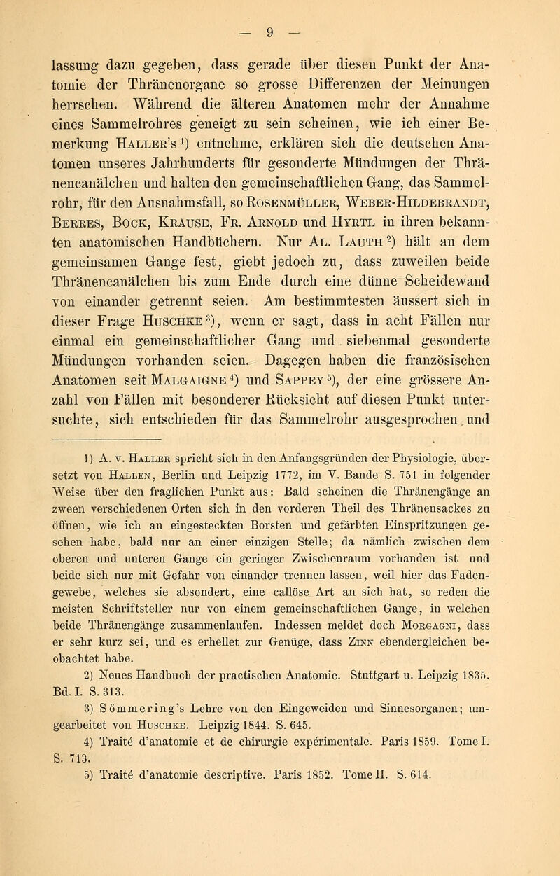 lassung dazu gegeben, dass gerade über diesen Punkt der Ana- tomie der Thränenorgane so grosse Differenzen der Meinungen herrschen. Während die älteren Anatomen mehr der Annahme eines Sammelrohres geneigt zu sein scheinen, wie ich einer Be- merkung Haller's l) entnehme, erklären sich die deutschen Ana- tomen unseres Jahrhunderts für gesonderte Mündungen der Thrä- nencanälchen und halten den gemeinschaftlichen Gang, das Sammel- rohr, für den Ausnahmsfall, so Rosenmüller, Weber-Hildebrandt, Berres, Bock, Krause, Fr. Arnold und Hyrtl in ihren bekann- ten anatomischen Handbüchern. Nur Al. Lauth2) hält an dem gemeinsamen Gange fest, giebt jedoch zu, dass zuweilen beide Thränencanälchen bis zum Ende durch eine dünne Scheidewand von einander getrennt seien. Am bestimmtesten äussert sich in dieser Frage Huschke3), wenn er sagt, dass in acht Fällen nur einmal ein gemeinschaftlicher Gang und siebenmal gesonderte Mündungen vorhanden seien. Dagegen haben die französischen Anatomen seit Maloaigne 4) und Sappey 5), der eine grössere An- zahl von Fällen mit besonderer Rücksicht auf diesen Punkt unter- suchte, sich entschieden für das Sammelrohr ausgesprochen. und 1) A. v. Haller spricht sich in den Anfangsgründen der Physiologie, über- setzt von Hallen, Berlin und Leipzig 1772, im V. Bande S. 751 in folgender Weise über den fraglichen Punkt aus: Bald scheinen die Thränengänge an zween verschiedenen Orten sich in den vorderen Theil des Thränensackes zu öffnen, wie ich an eingesteckten Borsten und gefärbten Einspritzungen ge- sehen habe, bald nur an einer einzigen Stelle; da nämlich zwischen dem oberen und unteren Gange ein geringer Zwischenraum vorhanden ist und beide sich nur mit Gefahr von einander trennen lassen, weil hier das Faden- gewebe, welches sie absondert, eine callöse Art an sich hat, so reden die meisten Schriftsteller nur von einem gemeinschaftlichen Gange, in welchen beide Thränengänge zusammenlaufen. Indessen meldet doch Morgagni, dass er sehr kurz sei, und es erhellet zur Genüge, dass Zinn ebendergleichen be- obachtet habe. 2) Neues Handbuch der practischen Anatomie. Stuttgart u. Leipzig 1835. Bd.I. S.313. 3) Sömmering's Lehre von den Eingeweiden und Sinnesorganen; um- gearbeitet von Huschke. Leipzig 1844. S. 645. 4) Traite d'anatomie et de Chirurgie experimentale. Paris 1859. Tomel. S. 713. 5) Traite d'anatomie descriptive. Paris 1852. Tome II. S. 614.