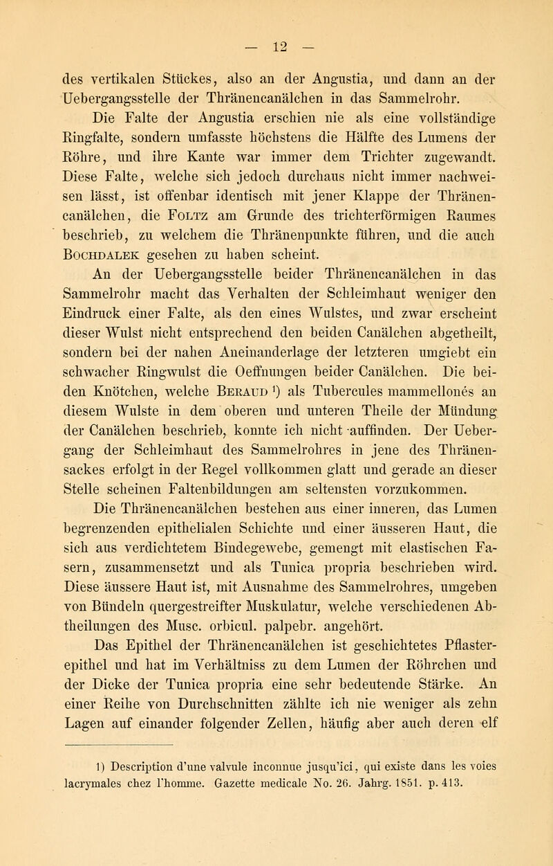 des vertikalen Stückes, also an der Angustia, und dann an der Uebergangsstelle der Thränencanälchen in das Sammelrohr. Die Falte der Angustia erschien nie als eine vollständige Ringfalte, sondern umfasste höchstens die Hälfte des Lumens der Röhre, und ihre Kante war immer dem Trichter zugewandt. Diese Falte, welche sich jedoch durchaus nicht immer nachwei- sen lässt, ist offenbar identisch mit jener Klappe der Thränen- canälchen, die Foltz am Grunde des trichterförmigen Raumes beschrieb, zu welchem die Thränenpunkte führen, und die auch Bochdalek gesehen zu haben scheint. An der Uebergangsstelle beider Thränencanälchen in das Sammelrohr macht das Verhalten der Schleimhaut weniger den Eindruck einer Falte, als den eines Wulstes, und zwar erscheint dieser Wulst nicht entsprechend den beiden Canälchen abgetheilt, sondern bei der nahen Aneinanderlage der letzteren umgiebt ein schwacher Ringwulst die Oeffnungen beider Canälchen. Die bei- den Knötchen, welche Bekaud *) als Tubercules mammellones an diesem Wulste in dem oberen und unteren Theile der Mündung der Canälchen beschrieb, konnte ich nicht auffinden. Der Ueber- gang der Schleimhaut des Sammelrohres in jene des Thränen- sackes erfolgt in der Regel vollkommen glatt und gerade an dieser Stelle scheinen Faltenbildungen am seltensten vorzukommen. Die Thränencanälchen bestehen aus einer inneren, das Lumen begrenzenden epithelialen Schichte und einer äusseren Haut, die sich aus verdichtetem Bindegewebe, gemengt mit elastischen Fa- sern, zusammensetzt und als Tunica propria beschrieben wird. Diese äussere Haut ist, mit Ausnahme des Sammelrohres, umgeben von Bündeln quergestreifter Muskulatur, welche verschiedenen Ab- theilungen des Muse, orbicul. palpebr. angehört. Das Epithel der Thränencanälchen ist geschichtetes Pflaster- epithel und hat im Verhältniss zu dem Lumen der Röhrchen und der Dicke der Tunica propria eine sehr bedeutende Stärke. An einer Reihe von Durchschnitten zählte ich nie weniger als zehn Lagen auf einander folgender Zellen, häufig aber auch deren elf 1) Description d'une valvule inconnue jusqu'ici, qui existe dans les voies lacrymales chez Fhomnie. Gazette medicale No. 26. Jahrg. 1851. p. 413.