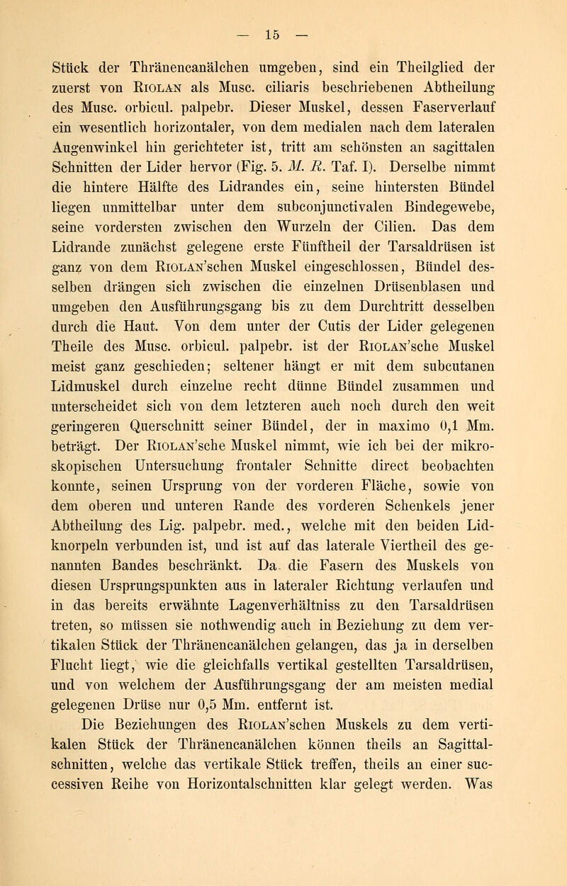 Stück der Thränencanälchen umgeben, sind ein Theilglied der zuerst von Riolan als Muse, ciliaris beschriebenen Abtheilung des Muse, orbicul. palpebr. Dieser Muskel, dessen Faserverlauf ein wesentlich horizontaler, von dem medialen nach dem lateralen Augenwinkel hin gerichteter ist, tritt am schönsten an sagittalen Schnitten der Lider hervor (Fig. 5. M. R. Taf. I). Derselbe nimmt die hintere Hälfte des Lidrandes ein, seine hintersten Bündel liegen unmittelbar unter dem subconjunctivalen Bindegewebe, seine vordersten zwischen den Wurzeln der Cilien. Das dem Lidrande zunächst gelegene erste Fünftheil der Tarsaldrüsen ist ganz von dem RiOLAN'schen Muskel eingeschlossen, Bündel des- selben drängen sich zwischen die einzelnen Drüsenblasen und umgeben den Ausführungsgang bis zu dem Durchtritt desselben durch die Haut. Von dem unter der Cutis der Lider gelegenen Theile des Muse, orbicul. palpebr. ist der RiOLAN'sche Muskel meist ganz geschieden; seltener hängt er mit dem subcutanen Lidmuskel durch einzelne recht dünne Bündel zusammen und unterscheidet sich von dem letzteren auch noch durch den weit geringeren Querschnitt seiner Bündel, der in maximo 0,1 Mm. beträgt. Der RiOLAN'sche Muskel nimmt, wie ich bei der mikro- skopischen Untersuchung frontaler Schnitte direct beobachten konnte, seinen Ursprung von der vorderen Fläche, sowie von dem oberen und unteren Rande des vorderen Schenkels jener Abtheilung des Lig. palpebr. med., welche mit den beiden Lid- knorpeln verbunden ist, und ist auf das laterale Viertheil des ge- nannten Bandes beschränkt. Da. die Fasern des Muskels von diesen Ursprungspunkten aus in lateraler Richtung verlaufen und in das bereits erwähnte Lagenverhältniss zu den Tarsaldrüsen treten, so müssen sie nothwendig auch in Beziehung zu dem ver- tikalen Stück der Thränencanälchen gelangen, das ja in derselben Flucht liegt, wie die gleichfalls vertikal gestellten Tarsaldrüsen, und von welchem der Ausführungsgang der am meisten medial gelegenen Drüse nur 0,5 Mm. entfernt ist. Die Beziehungen des RiOLAN'schen Muskels zu dem verti- kalen Stück der Thränencanälchen können theils an Sagittal- schnitten, welche das vertikale Stück treffen, theils an einer suc- cessiven Reihe von Horizontalschnitten klar gelegt werden. Was