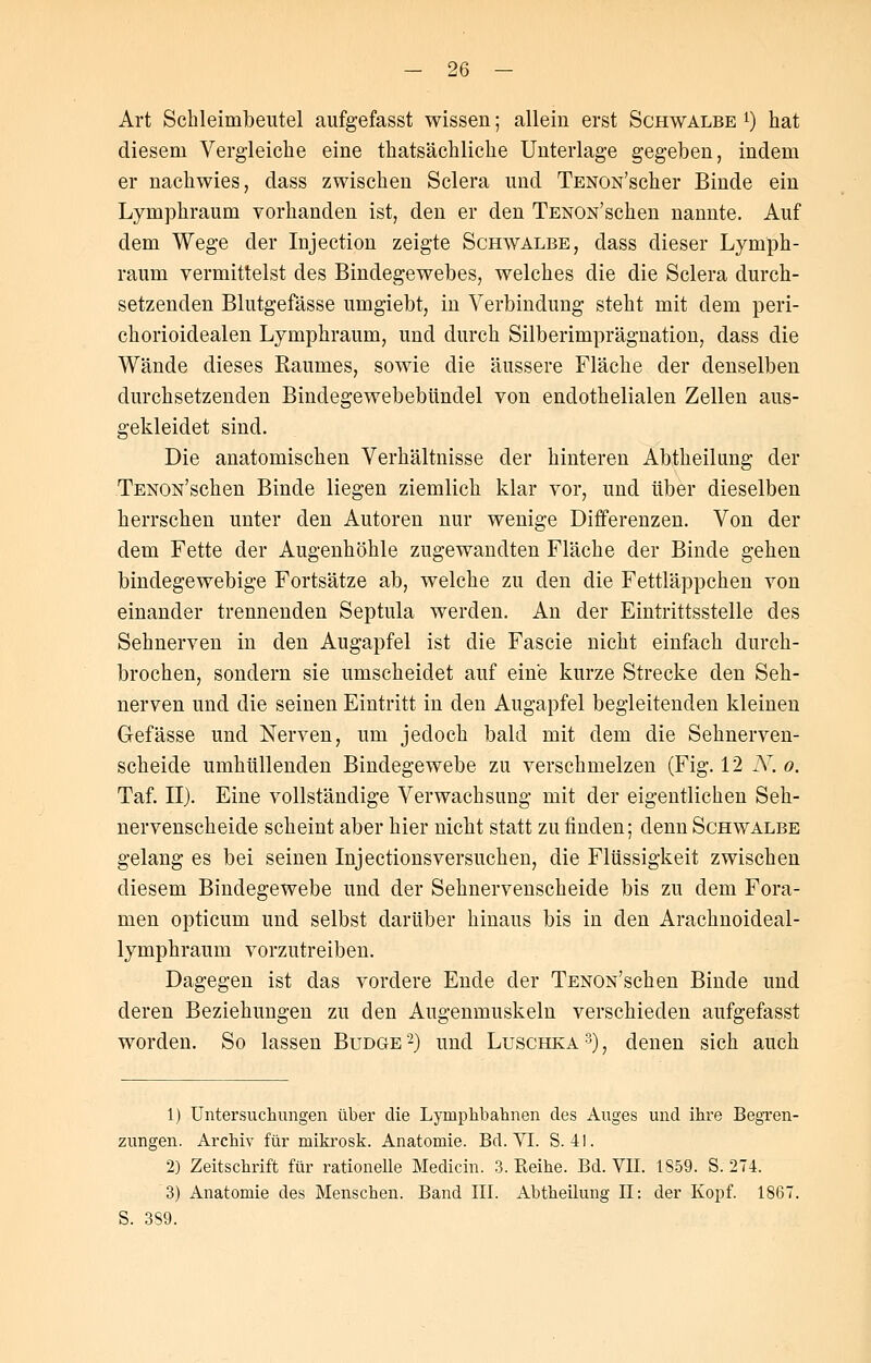 Art Schleimbeutel aufgefasst wissen; allein erst Schwalbe *) hat diesem Vergleiche eine thatsächliche Unterlage gegeben, indem er nachwies, dass zwischen Sclera und TENON'scher Binde ein Lymphraum vorhanden ist, den er den TENON'schen nannte. Auf dem Wege der Injection zeigte Schwalbe, dass dieser Lymph- raum vermittelst des Bindegewebes, welches die die Sclera durch- setzenden Blutgefässe umgiebt, in Verbindung steht mit dem peri- chorioidealen Lymphraum, und durch Silberimprägnation, dass die Wände dieses Kaumes, sowie die äussere Fläche der denselben durchsetzenden Bindegewebebündel von endothelialen Zellen aus- gekleidet sind. Die anatomischen Verhältnisse der hinteren Abtheilung der TENON'schen Binde liegen ziemlich klar vor, und über dieselben herrschen unter den Autoren nur wenige Differenzen. Von der dem Fette der Augenhöhle zugewandten Fläche der Binde gehen bindegewebige Fortsätze ab, welche zu den die Fettläppchen von einander trennenden Septula werden. An der Eintrittsstelle des Sehnerven in den Augapfel ist die Fascie nicht einfach durch- brochen, sondern sie umscheidet auf eine kurze Strecke den Seh- nerven und die seinen Eintritt in den Augapfel begleitenden kleinen Gefässe und Nerven, um jedoch bald mit dem die Sehnerven- scheide umhüllenden Bindegewebe zu verschmelzen (Fig. 12 N. o. Taf. II). Eine vollständige Verwachsung mit der eigentlichen Seh- nervenscheide scheint aber hier nicht statt zu finden; denn Schwalbe gelang es bei seinen Injectionsversuchen, die Flüssigkeit zwischen diesem Bindegewebe und der Sehnervenscheide bis zu dem Fora- men opticum und selbst darüber hinaus bis in den Arachnoideal- lymphraum vorzutreiben. Dagegen ist das vordere Ende der TENON'schen Binde und deren Beziehungen zu den Augenmuskeln verschieden aufgefasst worden. So lassen Budge2) und Luschka3), denen sich auch 1) Untersuchungen über die Lyniphbahnen des Auges und ihre Begren- zungen. Archiv für mikrosk. Anatomie. Bd. VI. S. 41. 2) Zeitschrift für rationelle Medicin. 3. Keihe. Bd. VII. 1859. S. 274. 3) Anatomie des Menschen. Band III. Abtheilung II: der Kopf. 1867. S. 389.