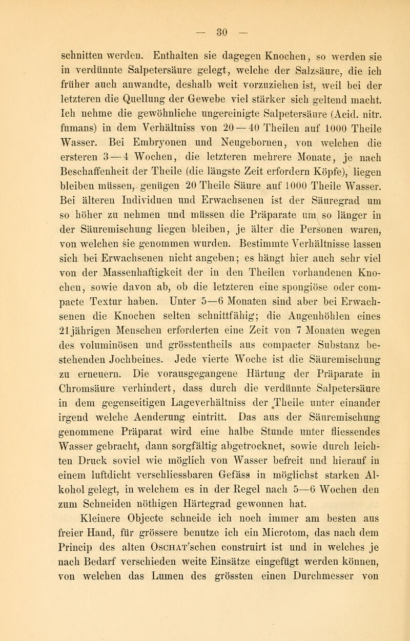 schnitten werden. Enthalten sie dagegen Knochen, so werden sie in verdünnte Salpetersäure gelegt, welche der Salzsäure, die ich früher auch anwandte, deshalb weit vorzuziehen ist, weil bei der letzteren die Quellung der Gewebe viel stärker sich geltend macht. Ich nehme die gewöhnliche ungereinigte Salpetersäure (Acid. nitr. fumans) in dem Verhältniss von 20 — 40 Theilen auf 1000 Theile Wasser. Bei Embryonen und Neugebornen, von welchen die ersteren 3 — 4 Wochen, die letzteren mehrere Monate, je nach Beschaffenheit der Theile (die längste Zeit erfordern Köpfe), liegen bleiben müssen,- genügen 20 Theile Säure auf 1000 Theile Wasser. Bei älteren Individuen und Erwachsenen ist der Säuregrad um so höher zu nehmen und müssen die Präparate um so länger in der Säuremischung liegen bleiben, je älter die Personen waren, von welchen sie genommen wurden. Bestimmte Verhältnisse lassen sich bei Erwachsenen nicht angeben; es hängt hier auch sehr viel von der Massenhaftigkeit der in den Theilen vorhandenen Kno- chen, sowie davon ab, ob die letzteren eine spongiöse oder com- pacte Textur haben. Unter 5—6 Monaten sind aber bei Erwach- senen die Knochen selten schnittfähig; die Augenhöhlen eines 21jährigen Menschen erforderten eine Zeit von 7 Monaten wegen des voluminösen und grösstenteils aus compacter Substanz be- stehenden Jochbeines. Jede vierte Woche ist die Säuremischung zu erneuern. Die vorausgegangene Härtung der Präparate in Chromsäure verhindert, dass durch die verdünnte Salpetersäure in dem gegenseitigen Lageverhältniss der JTheile unter einander irgend welche Aenderung eintritt. Das aus der Säuremischung genommene Präparat wird eine halbe Stunde unter fliessendes Wasser gebracht, dann sorgfältig abgetrocknet, sowie durch leich- ten Druck soviel wie möglich von Wasser befreit und hierauf in einem luftdicht verschliessbaren Gefäss in möglichst starken Al- kohol gelegt, in welchem es in der Kegel nach 5—6 Wochen den zum Schneiden nöthigen Härtegrad gewonnen hat. Kleinere Objecte schneide ich noch immer am besten aus freier Hand, für grössere benutze ich ein Microtom, das nach dem Princip des alten OscHAT'schen construirt ist und in welches je nach Bedarf verschieden weite Einsätze eingefügt werden können, von welchen das Lumen des grössten einen Durchmesser von