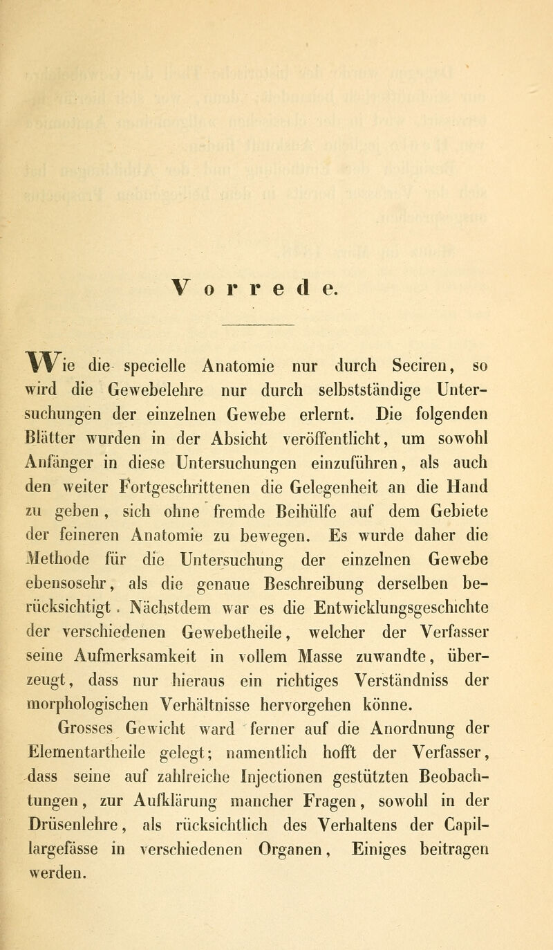 Vorrede. W ie die specielle Anatomie nur durch Seciren, so wird die Gewebelehre nur durch selbstständige Unter- suchungen der einzelnen Gewebe erlernt. Die folgenden Blätter wurden in der Absicht veröffentlicht, um sowohl Anfänger in diese Untersuchungen einzuführen, als auch den weiter Fortgeschrittenen die Gelegenheit an die Hand zu geben, sich ohne fremde Beihülfe auf dem Gebiete der feineren Anatomie zu bewegen. Es wurde daher die Methode für die Untersuchung der einzelnen Gewebe ebensosehr, als die genaue Beschreibung derselben be- rücksichtigt . Nächstdem war es die Entwicklungsgeschichte der verschiedenen Gewebetheile, welcher der Verfasser seine Aufmerksamkeit in vollem Masse zuwandte, über- zeugt, dass nur hieraus ein richtiges Verständniss der morphologischen Verhältnisse hervorgehen könne. Grosses Gewicht ward ferner auf die Anordnung der Elementartheile gelegt; namentlich hofft der Verfasser, dass seine auf zahlreiche Injectionen gestützten Beobach- tungen , zur Aufklärung mancher Fragen, sowohl in der Drüsenlehre, als rücksichtlich des Verhaltens der Capil- largefässe in verschiedenen Organen, Einiges beitragen werden.
