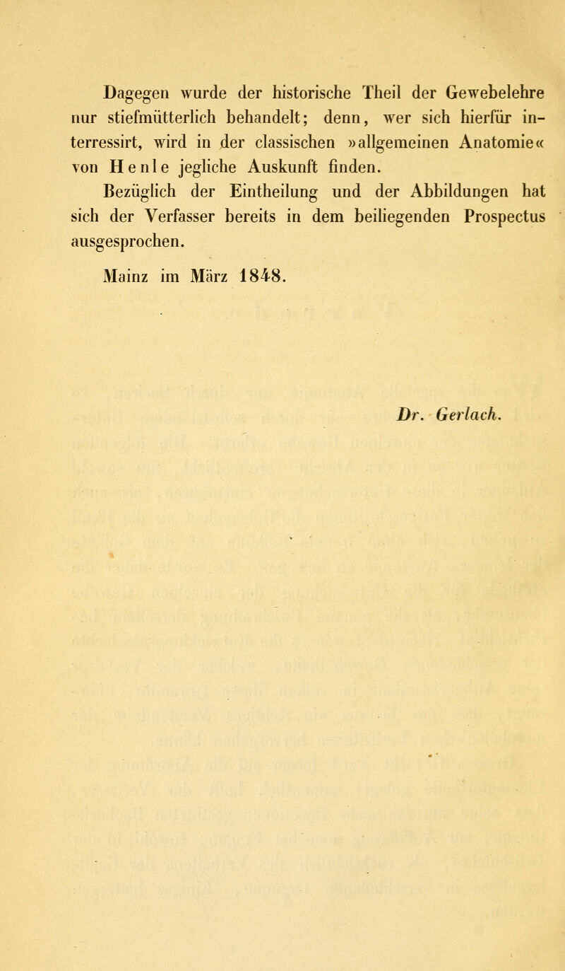Dagegen wurde der historische Theil der Gewebelehre nur stiefmütterHch behandelt; denn, wer sich hierfür in- terressirt, wird in der classischen »allgemeinen Anatomie« von He nie jegliche Auskunft finden. Bezüglich der Eintheilung und der Abbildungen hat sich der Verfasser bereits in dem beiliegenden Prospectus ausgesprochen. Mainz im März 1848. Dr. Gerlach,