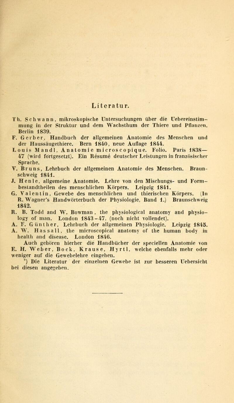 Literatur. T h. Schwann, mikroskopische Untersuchungen über die Uebereinstim- mung in der Struktur und dem Wachsthum der Thiere und Pflanzen. Berlin 1839. F. Gerber, Handbuch der allgemeinen Anatomie des Menschen und der Haussäugethiere. Bern 1840, neue Auflage 1844. Louis Man dl, Anatomie microscopique. Folio. Paris 1838— 47 (wird fortgesetzt). Ein Resume deutscher Leistungen in französischer Sprache. V. Bruns, Lehrbuch der allgemeinen Anatomie des Menschen. Braun- schweig 1841. J. Henle, allgemeine Anatomie. Lehre von den Mischungs- und Form- bestandtheilen des menschlichen Körpers. Leipzig 1841. G. Valentin, Gewebe des menschlichen und thierischen Körpers. (In R. Wagner's Handwörterbuch der Physiologie, Band 1.) Braunschweig 1842. R. B. Todd and W. Bowman , the physiological anatomy and physio- logy of man. London 1843-47, (noch nicht vollendet). A. F. Günther, Lehrbuch der allgemeinen Physiologie. Leipzig 184S. A. W. Hassall, the microscopical anatomy of the human body in health and disease. London 1846. Auch gehören hierher die Handbücher der speciellen Anatomie von E. H. Weber, Bock, Krause, Hyrtl, welche ebenfalls mehr oder weniger auf die Gewebelehre eingehen. *) Die Literatur der einzelnen Gewebe ist zur besseren Uebersicht bei diesen angegeben.